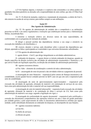 24 – Separata ao Boletim do Exército Nº 51, de 19 de dezembro de 2003.
§ 2º Em hipótese alguma, a munição e o explosivo não consumidos e as sobras podem ser
guardados fora do(s) paiol(óis) ou deixadas sob a responsabilidade de outro militar, que não o O Mun Expl
Mnt Armt.
Art. 51. O oficial de munições, explosivos e manutenção de armamento, a critério do Cmt U,
não concorre às escalas de serviço externo, para melhor cumprir as suas atribuições.
Seção XV
Dos Agentes da Administração
Art. 52. Os agentes da administração da unidade têm a competência e as atribuições
prescritas no RAE e em outros regulamentos e instruções que estabeleçam normas para a Administração
Militar, incumbindo-lhes:
I - ministrar a instrução relativa aos diversos ramos de suas especialidades, de
conformidade com os programas de instrução da unidade;
II - dirigir o pessoal auxiliar das dependências internas a seu cargo e orientá-lo na
execução dos trabalhos a ele distribuídos; e
III - exercer, durante o serviço, ação disciplinar sobre o pessoal das dependências que
dirijam, apurando as faltas e participando-as à autoridade a que estiverem diretamente subordinados.
§ 1º Os agentes da administração são:
I - agente diretor – Cmt U, que dirige integralmente as atividades administrativas;
II - ordenador de despesas – o agente diretor se intitula ordenador de despesas, quando na
função específica da direção exclusiva das atividades de administração orçamentária e financeira e, no
que estiver fixado em legislação específica, na direção das atividades de administração patrimonial;
III - agentes executores diretos:
a) Fisc Adm – elemento de coordenação e controle de toda a administração;
b) S1 – encarregado do setor de pessoal e das atividades relativas a pagamento de pessoal;
c) encarregado do setor financeiro – responsável pelos setores de finanças (tesoureiro) e de
contabilidade, exceto quando houver contador previsto no QCP, caso em que este será o responsável pelo
setor de contabilidade;
d) encarregado do setor de aprovisionamento (aprovisionador) – responsável pela
execução das atividades de aquisição, alienação de material e de contratação de serviços do seu setor,
bem como pela administração de todo o material sob sua responsabilidade;
e) encarregado do setor de material (almoxarife) – responsável pela execução das atividades
de aquisição, alienação de material e de contratação de obras e serviços da UA, bem como pela
administração do material a seu cargo, segundo a legislação em vigor; e
f) encarregado da conformidade de suporte documental – responsável pela certificação e
correção dos documentos comprobatórios das operações relativas aos atos e fatos de gestão praticados
por unidade gestora, e pelo arquivamento de todos os documentos administrativos emitidos por aquela
unidade, sendo subordinado diretamente ao ordenador de despesas, no desempenho de suas funções;
IV - agentes executores indiretos:
a) Cmt SU;
b) chefes de serviços;
c) oficiais em geral;
 
