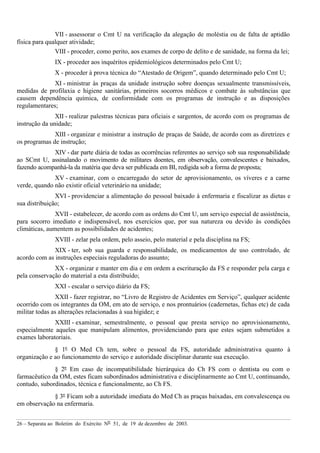 26 – Separata ao Boletim do Exército Nº 51, de 19 de dezembro de 2003.
VII - assessorar o Cmt U na verificação da alegação de moléstia ou de falta de aptidão
física para qualquer atividade;
VIII - proceder, como perito, aos exames de corpo de delito e de sanidade, na forma da lei;
IX - proceder aos inquéritos epidemiológicos determinados pelo Cmt U;
X - proceder à prova técnica do “Atestado de Origem”, quando determinado pelo Cmt U;
XI - ministrar às praças da unidade instrução sobre doenças sexualmente transmissíveis,
medidas de profilaxia e higiene sanitárias, primeiros socorros médicos e combate às substâncias que
causem dependência química, de conformidade com os programas de instrução e as disposições
regulamentares;
XII - realizar palestras técnicas para oficiais e sargentos, de acordo com os programas de
instrução da unidade;
XIII - organizar e ministrar a instrução de praças de Saúde, de acordo com as diretrizes e
os programas de instrução;
XIV - dar parte diária de todas as ocorrências referentes ao serviço sob sua responsabilidade
ao SCmt U, assinalando o movimento de militares doentes, em observação, convalescentes e baixados,
fazendo acompanhá-la da matéria que deva ser publicada em BI, redigida sob a forma de proposta;
XV - examinar, com o encarregado do setor de aprovisionamento, os víveres e a carne
verde, quando não existir oficial veterinário na unidade;
XVI - providenciar a alimentação do pessoal baixado à enfermaria e fiscalizar as dietas e
sua distribuição;
XVII - estabelecer, de acordo com as ordens do Cmt U, um serviço especial de assistência,
para socorro imediato e indispensável, nos exercícios que, por sua natureza ou devido às condições
climáticas, aumentem as possibilidades de acidentes;
XVIII - zelar pela ordem, pelo asseio, pelo material e pela disciplina na FS;
XIX - ter, sob sua guarda e responsabilidade, os medicamentos de uso controlado, de
acordo com as instruções especiais reguladoras do assunto;
XX - organizar e manter em dia e em ordem a escrituração da FS e responder pela carga e
pela conservação do material a esta distribuído;
XXI - escalar o serviço diário da FS;
XXII - fazer registrar, no “Livro de Registro de Acidentes em Serviço”, qualquer acidente
ocorrido com os integrantes da OM, em ato de serviço, e nos prontuários (cadernetas, fichas etc) de cada
militar todas as alterações relacionadas à sua higidez; e
XXIII - examinar, semestralmente, o pessoal que presta serviço no aprovisionamento,
especialmente aqueles que manipulam alimentos, providenciando para que estes sejam submetidos a
exames laboratoriais.
§ 1º O Med Ch tem, sobre o pessoal da FS, autoridade administrativa quanto à
organização e ao funcionamento do serviço e autoridade disciplinar durante sua execução.
§ 2º Em caso de incompatibilidade hierárquica do Ch FS com o dentista ou com o
farmacêutico da OM, estes ficam subordinados administrativa e disciplinarmente ao Cmt U, continuando,
contudo, subordinados, técnica e funcionalmente, ao Ch FS.
§ 3º Ficam sob a autoridade imediata do Med Ch as praças baixadas, em convalescença ou
em observação na enfermaria.
 
