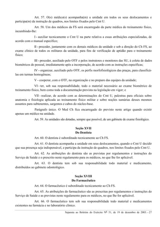 Separata ao Boletim do Exército Nº 51, de 19 de dezembro de 2003. - 27
Art. 57. O(s) médico(s) acompanha(m) a unidade em todos os seus deslocamentos e
participa(m) da instrução de quadros, nos limites fixados pelo Cmt U.
Art. 58. Um dos médicos da FS será encarregado da parte médica do treinamento físico,
incumbindo-lhe:
I - auxiliar tecnicamente o Cmt U na parte relativa a essas atribuições especializadas, de
acordo com o manual específico;
II - proceder, juntamente com os demais médicos da unidade e sob a direção do Ch FS, ao
exame clínico de todos os militares da unidade, para fins de verificação de aptidão para o treinamento
físico;
III - proceder, auxiliado pelo OTF e pelos instrutores e monitores das SU, à coleta de dados
biométricos do pessoal, imediatamente após a incorporação, de acordo com as instruções específicas;
IV - organizar, auxiliado pelo OTF, os perfis morfofisiológicos das praças, para classificá-
las em turmas homogêneas;
V - cooperar, com o OTF, na organização e no preparo das equipes da unidade;
VI - ter, sob sua responsabilidade, todo o material necessário ao exame biométrico de
treinamento físico, bem como toda a documentação prevista na legislação em vigor; e
VII - realizar, de acordo com as determinações do Cmt U, palestras para oficiais sobre
anatomia e fisiologia aplicada ao treinamento físico militar e sobre noções sumárias desses mesmos
assuntos para subtenentes, sargentos e cabos do núcleo-base.
Parágrafo único. O Med Ch fica encarregado do previsto neste artigo quando existir
apenas um médico na unidade.
Art. 59. As unidades são dotadas, sempre que possível, de um gabinete de exame fisiológico.
Seção XVII
Do Dentista
Art. 60. O dentista é subordinado tecnicamente ao Ch FS.
Art. 61. O dentista acompanha a unidade em seus deslocamentos, quando o Cmt U decidir
que sua presença seja indispensável, e participa da instrução de quadros, nos limites fixados pelo Cmt U.
Art. 62. As atribuições do dentista são as previstas por regulamentos e instruções do
Serviço de Saúde e o prescrito neste regulamento para os médicos, no que lhe for aplicável.
Art. 63. O dentista tem sob sua responsabilidade todo material e medicamento,
distribuídos ao gabinete odontológico.
Seção XVIII
Do Farmacêutico
Art. 64. O farmacêutico é subordinado tecnicamente ao Ch FS.
Art. 65. As atribuições do farmacêutico são as prescritas por regulamentos e instruções do
Serviço de Saúde e as previstas neste regulamento para os médicos, no que lhe for aplicável.
Art. 66. O farmacêutico tem sob sua responsabilidade todo material e medicamentos
existentes na farmácia e no laboratório clínico.
 