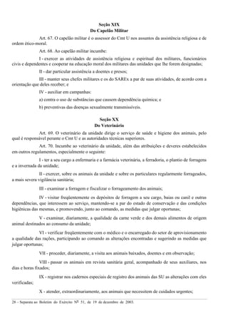 28 – Separata ao Boletim do Exército Nº 51, de 19 de dezembro de 2003.
Seção XIX
Do Capelão Militar
Art. 67. O capelão militar é o assessor do Cmt U nos assuntos da assistência religiosa e de
ordem ético-moral.
Art. 68. Ao capelão militar incumbe:
I - exercer as atividades de assistência religiosa e espiritual dos militares, funcionários
civis e dependentes e cooperar na educação moral dos militares das unidades que lhe forem designadas;
II - dar particular assistência a doentes e presos;
III - manter seus chefes militares e os do SAREx a par de suas atividades, de acordo com a
orientação que deles receber; e
IV - auxiliar em campanhas:
a) contra o uso de substâncias que causem dependência química; e
b) preventivas das doenças sexualmente transmissíveis.
Seção XX
Do Veterinário
Art. 69. O veterinário da unidade dirige o serviço de saúde e higiene dos animais, pelo
qual é responsável perante o Cmt U e as autoridades técnicas superiores.
Art. 70. Incumbe ao veterinário da unidade, além das atribuições e deveres estabelecidos
em outros regulamentos, especialmente o seguinte:
I - ter a seu cargo a enfermaria e a farmácia veterinária, a ferradoria, o plantio de forragens
e a invernada da unidade;
II - exercer, sobre os animais da unidade e sobre os particulares regularmente forrageados,
a mais severa vigilância sanitária;
III - examinar a forragem e fiscalizar o forrageamento dos animais;
IV - visitar freqüentemente os depósitos de forragem a seu cargo, baias ou canil e outras
dependências, que interessem ao serviço, mantendo-se a par do estado de conservação e das condições
higiênicas das mesmas, e promovendo, junto ao comando, as medidas que julgar oportunas;
V - examinar, diariamente, a qualidade da carne verde e dos demais alimentos de origem
animal destinados ao consumo da unidade;
VI - verificar freqüentemente com o médico e o encarregado do setor de aprovisionamento
a qualidade das rações, participando ao comando as alterações encontradas e sugerindo as medidas que
julgar oportunas;
VII - proceder, diariamente, a visita aos animais baixados, doentes e em observação;
VIII - passar os animais em revista sanitária geral, acompanhado de seus auxiliares, nos
dias e horas fixados;
IX - registrar nos cadernos especiais de registro dos animais das SU as alterações com eles
verificadas;
X - atender, extraordinariamente, aos animais que necessitem de cuidados urgentes;
 