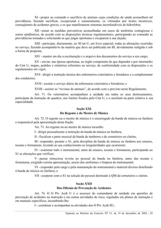 Separata ao Boletim do Exército Nº 51, de 19 de dezembro de 2003. - 29
XI - propor ao comando o sacrifício de animais cujas condições de saúde aconselhem tal
providência, fazendo sacrificar, excepcional e sumariamente, os vitimados por lesões incuráveis,
conseqüentes de acidentes graves, e os que manifestarem sintomas inconfundíveis de hidrofobia;
XII - tomar as medidas preventivas aconselhadas em casos de moléstias contagiosas e
surtos epidêmicos, de acordo com as disposições técnicas regulamentares, participando ao comando as
providências tomadas e solicitando as que julgar oportunas e escaparem à sua alçada;
XIII - participar, diariamente, ao SCmt U, em livro especial, todas as alterações ocorridas
no serviço, fazendo acompanhá-lo da matéria que deva ser publicada em BI, devidamente redigida e sob
a forma de proposta;
XIV - manter em dia a escrituração e o arquivo dos documentos do serviço a seu cargo;
XV - enviar, nas épocas oportunas, ao órgão competente de que depender e por intermédio
do Cmt U, mapas, pedidos e relatórios referentes ao serviço, de conformidade com as disposições e os
regulamentos em vigor;
XVI - dirigir a instrução técnica dos enfermeiros-veterinários e ferradores e a complementar
dos condutores;
XVII - escalar o serviço diário da enfermaria-veterinária e ferradoria; e
XVIII - assistir as “revistas de animais”, de acordo com o previsto neste Regulamento.
Art. 71. Os veterinários acompanham a unidade em todos os seus deslocamentos,
participam da instrução de quadros, nos limites fixados pelo Cmt U, e o auxiliam na parte relativa à sua
especialidade.
Seção XXI
Do Regente e do Mestre de Música
Art. 72. O regente ou o mestre de música é o encarregado da banda de música ou fanfarra
e responsável pela apresentação desta fração.
Art. 73. Ao regente ou ao mestre de música incumbe:
I - dirigir pessoalmente a instrução da banda de música ou fanfarra;
II - fiscalizar a parte musical da banda de tambores e de corneteiros ou clarins;
III - responder, perante o S1, pela disciplina da banda de música ou fanfarra nos ensaios,
tocatas e formaturas, levando ao seu conhecimento as irregularidades que ocorrerem;
IV - examinar todo o instrumental, antes de ensaios, tocatas e formaturas, participando ao
S1 as alterações que verificar;
V - passar minuciosa revista no pessoal da banda ou fanfarra, antes das tocatas e
formaturas, exigindo correta apresentação, asseio dos uniformes e limpeza do instrumental;
VI - responder pela carga e pela manutenção do instrumental e material diverso distribuído
à banda de música ou fanfarra; e
VII - cooperar com o S1 na seleção do pessoal destinado à QM de corneteiros e clarins.
Seção XXII
Dos Oficiais de Prevenção de Acidentes
Art. 74. O O Prv Acdt U é o assessor do comandante de unidade em questões de
prevenção de acidentes na instrução e em outras atividades de risco, reguladas em planos de instrução e
em manuais específicos, incumbindo-lhe:
I - coordenar e acompanhar as atividades dos O Prv Acdt SU;
 