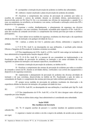 30 – Separata ao Boletim do Exército Nº 51, de 19 de dezembro de 2003.
II - acompanhar a instrução de prevenção de acidentes no âmbito das subunidades;
III - elaborar e manter atualizado o plano de prevenção de acidentes da unidade;
IV - fiscalizar o cumprimento das normas de prevenção de acidentes por todos os
escalões de comando e setores da unidade, durante as atividades diárias, particularmente as
desenvolvidas pelo (a) Pel (Seç) Sv Ge e as executadas nas oficinas de manutenção e, quando for o
caso, na carpintaria, na serralheria, na ferradoria e em outras, verificando a utilização correta dos EPI e
dispositivos de segurança;
V - examinar e avaliar, detalhadamente, o planejamento da segurança nas diversas
atividades de instrução e em suas correlatas, fiscalizando, secundado pelo respectivo O Prv Acdt SU, a
ação dos escalões de comando envolvidos e o cumprimento das normas previstas por todos os militares
participantes;
VI - fazer adotar novas medidas de segurança, resultantes da observação e da experiência
obtida no decorrer da instrução e de qualquer atividade de risco; e
VII - realizar, a critério do Cmt U, palestras para oficiais, subtenentes e sargentos da
unidade.
§ 1º O O Prv Acdt U, no desempenho de suas atribuições, é auxiliado pelos demais
Oficiais e Sargentos de Prevenção de Acidentes existentes na unidade.
§ 2º Nos impedimentos do O Prv Acdt U, o O Prv Acdt SU mais antigo (aí incluindo o da
base administrativa) responde pelas funções daquele oficial.
Art. 75. O O Prv Acdt SU é o assessor de seu comandante na implementação e na
fiscalização das medidas de prevenção de acidentes na instrução e em outras atividades de risco,
reguladas em planos de instrução e em manuais específicos, incumbindo-lhe:
I - ministrar a instrução de prevenção de acidentes, no âmbito da SU;
II - fiscalizar o cumprimento das normas de prevenção de acidentes por todos os escalões
de comando e setores da SU, durante as atividades diárias, verificando o uso correto dos equipamentos e
dispositivos de segurança essenciais;
III - implementar o planejamento de prevenção de acidentes das diversas atividades de
instrução e de suas correlatas, desenvolvidas no âmbito da SU, fiscalizando a ação de todos os
comandantes de fração e o cumprimento das normas previstas por todos militares participantes; e
IV - propor novas medidas de prevenção de acidentes resultantes da observação e da
experiência obtidas no decorrer da instrução e de qualquer atividade de risco.
§ 1º O O Prv Acdt SU, no desempenho de suas atribuições, é auxiliado pelo Sgt Prv Acdt
SU.
§ 2º Nos impedimentos do O Prv Acdt SU, o Cmt SU deve designar outro oficial para
responder por essas funções.
§ 3º Para os efeitos deste artigo, base administrativa é considerada uma subunidade.
Seção XXIII
Dos Auxiliares da Secretaria
Art. 76. O sargento auxiliar de pessoal é o auxiliar imediato do ajudante-secretário,
cabendo-lhe:
I - organizar e manter em ordem e em dia o arquivo da unidade, de acordo com as normas
em vigor;
 