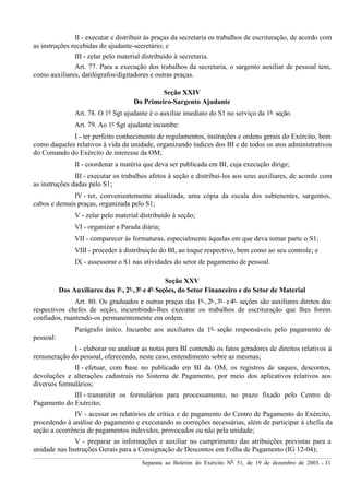 Separata ao Boletim do Exército Nº 51, de 19 de dezembro de 2003. - 31
II - executar e distribuir às praças da secretaria os trabalhos de escrituração, de acordo com
as instruções recebidas do ajudante-secretário; e
III - zelar pelo material distribuído à secretaria.
Art. 77. Para a execução dos trabalhos da secretaria, o sargento auxiliar de pessoal tem,
como auxiliares, datilógrafos/digitadores e outras praças.
Seção XXIV
Do Primeiro-Sargento Ajudante
Art. 78. O 1º Sgt ajudante é o auxiliar imediato do S1 no serviço da 1ª seção.
Art. 79. Ao 1º Sgt ajudante incumbe:
I - ter perfeito conhecimento de regulamentos, instruções e ordens gerais do Exército, bem
como daqueles relativos à vida da unidade, organizando índices dos BI e de todos os atos administrativos
do Comando do Exército de interesse da OM;
II - coordenar a matéria que deva ser publicada em BI, cuja execução dirige;
III - executar os trabalhos afetos à seção e distribuí-los aos seus auxiliares, de acordo com
as instruções dadas pelo S1;
IV - ter, convenientemente atualizada, uma cópia da escala dos subtenentes, sargentos,
cabos e demais praças, organizada pelo S1;
V - zelar pelo material distribuído à seção;
VI - organizar a Parada diária;
VII - comparecer às formaturas, especialmente àquelas em que deva tomar parte o S1;
VIII - proceder à distribuição do BI, ao toque respectivo, bem como ao seu controle; e
IX - assessorar o S1 nas atividades do setor de pagamento de pessoal.
Seção XXV
Dos Auxiliares das 1ª , 2ª ,3ª e4ª Seções, do Setor Financeiro e do Setor de Material
Art. 80. Os graduados e outras praças das 1ª , 2ª ,3ª e4ª seções são auxiliares diretos dos
respectivos chefes de seção, incumbindo-lhes executar os trabalhos de escrituração que lhes forem
confiados, mantendo-os permanentemente em ordem.
Parágrafo único. Incumbe aos auxiliares da 1ª seção responsáveis pelo pagamento de
pessoal:
I - elaborar ou analisar as notas para BI contendo os fatos geradores de direitos relativos à
remuneração do pessoal, oferecendo, neste caso, entendimento sobre as mesmas;
II - efetuar, com base no publicado em BI da OM, os registros de saques, descontos,
devoluções e alterações cadastrais no Sistema de Pagamento, por meio dos aplicativos relativos aos
diversos formulários;
III - transmitir os formulários para processamento, no prazo fixado pelo Centro de
Pagamento do Exército;
IV - acessar os relatórios de crítica e de pagamento do Centro de Pagamento do Exército,
procedendo à análise do pagamento e executando as correções necessárias, além de participar à chefia da
seção a ocorrência de pagamentos indevidos, provocados ou não pela unidade;
V - preparar as informações e auxiliar no cumprimento das atribuições previstas para a
unidade nas Instruções Gerais para a Consignação de Descontos em Folha de Pagamento (IG 12-04);
 