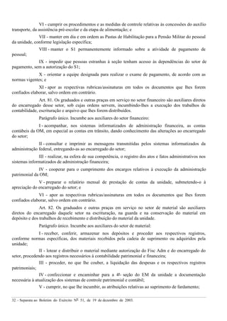 32 – Separata ao Boletim do Exército Nº 51, de 19 de dezembro de 2003.
VI - cumprir os procedimentos e as medidas de controle relativas às concessões do auxílio
transporte, da assistência pré-escolar e da etapa de alimentação; e
VII - manter em dia e em ordem as Pastas de Habilitação para a Pensão Militar do pessoal
da unidade, conforme legislação específica;
VIII - manter o S1 permanentemente informado sobre a atividade de pagamento de
pessoal;
IX - impedir que pessoas estranhas à seção tenham acesso às dependências do setor de
pagamento, sem a autorização do S1;
X - orientar a equipe designada para realizar o exame de pagamento, de acordo com as
normas vigentes; e
XI - apor as respectivas rubricas/assinaturas em todos os documentos que lhes forem
confiados elaborar, salvo ordem em contrário.
Art. 81. Os graduados e outras praças em serviço no setor financeiro são auxiliares diretos
do encarregado desse setor, sob cujas ordens servem, incumbindo-lhes a execução dos trabalhos de
contabilidade, escrituração e arquivo que lhes forem distribuídos.
Parágrafo único. Incumbe aos auxiliares do setor financeiro:
I - acompanhar, nos sistemas informatizados de administração financeira, as contas
contábeis da OM, em especial as contas em trânsito, dando conhecimento das alterações ao encarregado
do setor;
II - consultar e imprimir as mensagens transmitidas pelos sistemas informatizados da
administração federal, entregando-as ao encarregado do setor;
III - realizar, na esfera de sua competência, o registro dos atos e fatos administrativos nos
sistemas informatizados de administração financeira;
IV - cooperar para o cumprimento dos encargos relativos à execução da administração
patrimonial da OM;
V - preparar o relatório mensal de prestação de contas da unidade, submetendo-o à
apreciação do encarregado do setor; e
VI - apor as respectivas rubricas/assinaturas em todos os documentos que lhes forem
confiados elaborar, salvo ordem em contrário.
Art. 82. Os graduados e outras praças em serviço no setor de material são auxiliares
diretos do encarregado daquele setor na escrituração, na guarda e na conservação do material em
depósito e dos trabalhos de recebimento e distribuição do material da unidade.
Parágrafo único. Incumbe aos auxiliares do setor de material:
I - receber, conferir, armazenar nos depósitos e proceder aos respectivos registros,
conforme normas específicas, dos materiais recebidos pela cadeia de suprimento ou adquiridos pela
unidade;
II - lotear e distribuir o material mediante autorização do Fisc Adm e do encarregado do
setor, procedendo aos registros necessários à contabilidade patrimonial e financeira;
III - proceder, no que lhe couber, a liquidação das despesas e os respectivos registros
patrimoniais;
IV - confeccionar e encaminhar para a 4ª seção do EM da unidade a documentação
necessária à atualização dos sistemas de controle patrimonial e contábil;
V - cumprir, no que lhe incumbir, as atribuições relativas ao suprimento de fardamento;
 