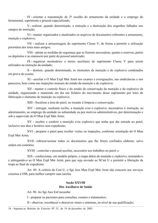 34 – Separata ao Boletim do Exército Nº 51, de 19 de dezembro de 2003.
IV - orientar a manutenção de 2º escalão do armamento da unidade e o emprego do
ferramental, suprimento e pessoal especializado;
V - realizar, quando determinado, a remoção e a destruição dos engenhos falhados nos
campos de instrução;
VI - manter organizados e atualizados os arquivos de documentos referentes a armamento,
munição e explosivo;
VII - realizar a armazenagem do suprimento Classe V, de forma a permitir a utilização
prioritária dos lotes mais antigos;
VIII - adotar as medidas de segurança que se fizerem necessárias, quanto a reservas, paióis
ou depósitos e ao manuseio por parte do pessoal autorizado;
IX - organizar mostruários e meios auxiliares de suprimento Classe V para serem
utilizados na instrução da unidade;
X - destruir, quando determinado, os elementos da munição e do explosivo condenados
em prova de exame;
XI - auxiliar o O Mun Expl Mnt Armt nos exames e averiguações, nas sindicâncias e nos
pareceres, bem como nas inspeções mensais do estado da munição e do explosivo;
XII - manter o controle físico e do estado de conservação da munição e do explosivo da
unidade, organizando e mantendo em dia um fichário do movimento desse suprimento por lotes de
fabricação e elemento de munição ou explosivo;
XIII - fiscalizar a área do paiol, no tocante à limpeza e conservação;
XIV - entregar, mediante recibo, a munição e/ou o explosivo, necessários à instrução, ao
adestramento, ao emprego da unidade ou subunidade ou por motivos administrativos, por determinação e
sob a supervisão do O Mun Expl Mnt Armt;
XV - receber e conferir a munição e/ou explosivo que tenha que dar entrada no paiol,
inclusive nos dias e horários sem expediente;
XVI - preparar o paiol para receber visitas ou inspeções, conforme orientação do O Mun
Expl Mnt Armt;
XVII - rubricar/assinar todos os documentos que lhe forem confiados elaborar, salvo
ordem em contrário;
XVIII - controlar o pessoal auxiliar, necessário aos trabalhos no paiol; e
XIX - confeccionar, em modelo próprio, o mapa diário de munição e explosivo, assinando-o
e entregando-o ao O Mun Expl Mnt Armt, para que seja enviado ao SCmt U e permitir a liberação da
tropa ao final do expediente.
Art. 89. A critério do Cmt U, o Sgt Aux Mun Expl Mnt Armt não concorre aos serviços
externos à OM, para melhor cumprir suas tarefas.
Seção XXVIII
Dos Auxiliares de Saúde
Art. 90. Ao Sgt Aux Enf incumbe:
I - preparar os pacientes para consultas, exames e tratamentos;
II - observar, reconhecer e descrever sinais e sintomas, ao nível de sua qualificação;
 