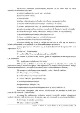 Separata ao Boletim do Exército Nº 51, de 19 de dezembro de 2003. - 35
III - executar tratamentos especificamente prescritos, ou de rotina, além de outras
atividades de enfermagem, tais como:
a) ministrar medicamentos por via oral e parenteral;
b) realizar controle hídrico;
c) fazer curativos;
d) aplicar oxigenoterapia, nebulização, enteroclisma, enema e calor ou frio;
e) executar tarefas referentes à conservação e à aplicação de vacinas;
f) efetuar o controle de pacientes e de comunicantes em doenças transmissíveis;
g) realizar testes e proceder a sua leitura, para subsídio de diagnóstico quando autorizado;
h) colher amostras para exames laboratoriais, dentro dos limites de sua competência;
i) prestar cuidados de enfermagem pré e pós-operatórios;
j) circular em sala de cirurgia e, se necessário, instrumentar;
l) executar atividades de desinfecção e esterilização;
m) prestar cuidados de higiene e conforto aos pacientes e zelar por sua segurança,
inclusive, alimentando-os ou auxiliando-os na alimentação, quando necessário; e
n) zelar pela limpeza, pela ordem e pelo controle do material, de equipamentos e de
dependências da FS;
IV - integrar a equipe de saúde;
V - auxiliar o Med Ch na instrução técnica de pessoal da FS;
VI - orientar os pacientes na pós-consulta, quanto ao cumprimento de prescrições médicas
e de enfermagem;
VII - participar dos procedimentos pós-morte;
VIII - auxiliar os O Sau na execução dos programas de educação para a saúde, em
particular na instrução ministrada às praças sobre a prevenção de doenças infecto-parasitárias, doenças
sexualmente transmissíveis e uso indevido de substâncias que causem dependência química; e
IX - executar os trabalhos de rotina vinculados à baixa e à alta de pacientes.
Art. 91. Ao Sgt Aux Sau incumbe:
I - chefiar a fração de evacuação da unidade;
II - auxiliar o Med Ch, principalmente, no(a):
a) escrituração relativa ao serviço;
b) organização das notas para o BI;
c) organização da relação do pessoal para a escala de serviço diário da FS;
d) zelo pela conservação, pelo asseio e pela boa ordem das dependências da FS, bem
como de todo o material a ela distribuído;
e) guarda dos medicamentos ordinários, somente fornecendo qualquer medicamento
mediante ordem dos Med, salvo nos casos de urgência, o que será comunicado na primeira oportunidade; e
f) distribuição de refeições aos doentes;
III - estar a par do serviço da FS.
 