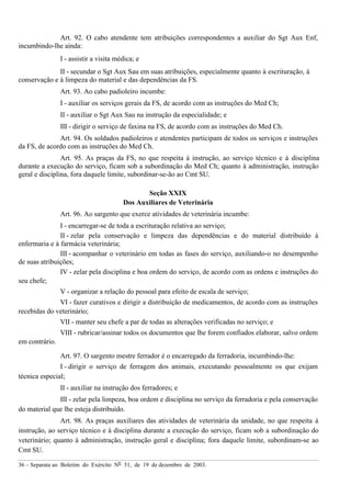 36 – Separata ao Boletim do Exército Nº 51, de 19 de dezembro de 2003.
Art. 92. O cabo atendente tem atribuições correspondentes a auxiliar do Sgt Aux Enf,
incumbindo-lhe ainda:
I - assistir a visita médica; e
II - secundar o Sgt Aux Sau em suas atribuições, especialmente quanto à escrituração, à
conservação e à limpeza do material e das dependências da FS.
Art. 93. Ao cabo padioleiro incumbe:
I - auxiliar os serviços gerais da FS, de acordo com as instruções do Med Ch;
II - auxiliar o Sgt Aux Sau na instrução da especialidade; e
III - dirigir o serviço de faxina na FS, de acordo com as instruções do Med Ch.
Art. 94. Os soldados padioleiros e atendentes participam de todos os serviços e instruções
da FS, de acordo com as instruções do Med Ch.
Art. 95. As praças da FS, no que respeita à instrução, ao serviço técnico e à disciplina
durante a execução do serviço, ficam sob a subordinação do Med Ch; quanto à administração, instrução
geral e disciplina, fora daquele limite, subordinar-se-ão ao Cmt SU.
Seção XXIX
Dos Auxiliares de Veterinária
Art. 96. Ao sargento que exerce atividades de veterinária incumbe:
I - encarregar-se de toda a escrituração relativa ao serviço;
II - zelar pela conservação e limpeza das dependências e do material distribuído à
enfermaria e à farmácia veterinária;
III - acompanhar o veterinário em todas as fases do serviço, auxiliando-o no desempenho
de suas atribuições;
IV - zelar pela disciplina e boa ordem do serviço, de acordo com as ordens e instruções do
seu chefe;
V - organizar a relação do pessoal para efeito de escala de serviço;
VI - fazer curativos e dirigir a distribuição de medicamentos, de acordo com as instruções
recebidas do veterinário;
VII - manter seu chefe a par de todas as alterações verificadas no serviço; e
VIII - rubricar/assinar todos os documentos que lhe forem confiados elaborar, salvo ordem
em contrário.
Art. 97. O sargento mestre ferrador é o encarregado da ferradoria, incumbindo-lhe:
I - dirigir o serviço de ferragem dos animais, executando pessoalmente os que exijam
técnica especial;
II - auxiliar na instrução dos ferradores; e
III - zelar pela limpeza, boa ordem e disciplina no serviço da ferradoria e pela conservação
do material que lhe esteja distribuído.
Art. 98. As praças auxiliares das atividades de veterinária da unidade, no que respeita à
instrução, ao serviço técnico e à disciplina durante a execução do serviço, ficam sob a subordinação do
veterinário; quanto à administração, instrução geral e disciplina; fora daquele limite, subordinam-se ao
Cmt SU.
 