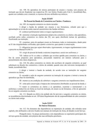 Separata ao Boletim do Exército Nº 51, de 19 de dezembro de 2003. - 39
Art. 108. Os aprendizes de música participam de ensaios e tocatas, sem prejuízo da
instrução que devem freqüentar nas respectivas SU, nos limites fixados pelo Cmt U, incumbindo-lhes,
quanto aos cuidados com o material, os mesmos deveres atribuídos aos músicos.
Seção XXXIV
Do Pessoal da Banda de Corneteiros ou Clarins e Tambores
Art. 109. Ao sargento corneteiro ou clarim incumbe:
I - dirigir a banda da unidade nos ensaios e nas formaturas, zelando para que a
apresentação se revista do cunho marcial característico das bandas militares;
II - conhecer perfeitamente todos os toques regulamentares;
III - ministrar a instrução regulamentar própria dos corneteiros ou clarins e dos aprendizes,
auxiliado pelos cabos corneteiros ou clarins das SU, aos quais distribuirá turmas de aprendizes,
fiscalizando sua instrução;
IV - examinar, antes de qualquer ensaio ou formatura, todos os instrumentos, dando parte
ao S1 das irregularidades verificadas, quer quanto a extravios, quer quanto à conservação;
V - diligenciar para que sejam observados, rigorosamente, os toques regulamentares como
o prescrito no Manual FA-M-13;
VI - exigir do pessoal da banda a máxima compostura e asseio nos uniformes; e
VII - indicar ao S1 os cabos e soldados que revelem aptidão para corneteiro ou clarim, a
fim de serem propostos para aprendizes, procurando mantê-los em número suficiente para o
preenchimento dos claros disponíveis.
Art. 110. Os cabos corneteiros ou clarins são auxiliares do sargento corneteiro, ao qual
substituem na direção dos corneteiros e clarins da unidade, quando estes não estiverem incorporados à
banda, incumbindo-lhes:
I - dirigir e instruir a banda da unidade, de acordo com as instruções do sargento
corneteiro ou clarim;
II - secundar a ação do sargento corneteiro na instrução de conjunto e instruir a turma de
aprendizes que lhes for distribuída;
III - manter-se em condições de substituir o sargento corneteiro nos impedimentos deste;
IV - zelar pela conservação e limpeza dos instrumentos distribuídos ao pessoal da banda; e
V - reunir os corneteiros ou clarins e os aprendizes, examinar o instrumental e os
uniformes e conduzi-los em forma ao local da instrução, do ensaio ou da formatura, a fim de apresentá-
los ao sargento corneteiro ou clarim.
Art. 111. Quando no efetivo da unidade não for previsto o sargento corneteiro ou clarim,
as incumbências discriminadas no art. 109 deste Regulamento são de responsabilidade do cabo corneteiro
ou clarim mais antigo.
Seção XXXV
De Outros Elementos
Art. 112. Os elementos das dependências ou repartições da unidade, não referidos neste
capítulo, têm atribuições e deveres fixados nos manuais de instrução da Arma, do Quadro ou do Serviço.
Parágrafo único. As praças pertencentes a tais dependências ou repartições participam dos
serviços gerais da unidade, sem prejuízo das suas atribuições peculiares.
 