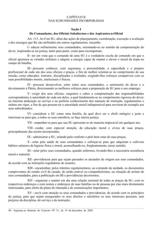 40 – Separata ao Boletim do Exército Nº 51, de 19 de dezembro de 2003.
CAPÍTULO II
NAS SUBUNIDADES INCORPORADAS
Seção I
Do Comandante, dos Oficiais Subalternos e dos Aspirantes-a-Oficial
Art. 113. Ao Cmt SU, além das ações de planejamento, coordenação, execução e avaliação
e dos encargos que lhe são atribuídos em outros regulamentos, incumbe:
I - educar militarmente seus comandados, orientando-os no sentido da compenetração do
dever, inspirando-se na justiça, tanto para punir, como para recompensar;
II - ter em vista que o comando de uma SU é a verdadeira escola de comando em que o
oficial aprimora as virtudes militares e adquire a energia capaz de manter e elevar o moral da tropa no
campo de batalha;
III - procurar conhecer, com segurança, a personalidade, a capacidade e o preparo
profissional de cada um dos seus oficiais e praças, a fim de melhor orientar-se no cumprimento de sua
missão, como educador, instrutor, disciplinador e avaliador, exigindo-lhes esforços compatíveis com as
suas possibilidades morais, intelectuais e físicas;
IV - procurar desenvolver, entre todos seus comandados, o sentimento do dever e o
devotamento à Pátria, direcionando os melhores esforços para a preparação da SU para o seu emprego;
V - exigir dos seus oficiais, sargentos e cabos a compenetração das responsabilidades
correspondentes à autoridade de cada um deles, a qual fundamenta-se no cumprimento rigoroso do dever,
na máxima dedicação ao serviço e no perfeito conhecimento dos manuais de instrução, regulamentos e
ordens em vigor, a fim de que possam ter a autoridade moral indispensável para servirem de exemplo aos
seus subordinados;
VI - considerar a SU como uma família, da qual deve ser o chefe enérgico e justo e
interessar-se para que, a todos os seus membros, se faça inteira justiça;
VII - empenhar-se para que sua SU apresente-se de maneira impecável em qualquer ato;
VIII - cuidar, com especial atenção, da educação moral e cívica de suas praças,
principalmente das recém-incorporadas;
IX - administrar a SU, zelando pelo conforto e pelo bem estar de suas praças;
X - zelar pela saúde de seus comandados e esforçar-se para que adquiram e cultivem
hábitos salutares de higiene física e moral, aconselhando-os, freqüentemente, nesse sentido;
XI - zelar pelos seus comandados, quando enfermos, levando-lhes a necessária assistência
moral e material;
XII - providenciar para que sejam passados os atestados de origem aos seus comandados,
de acordo com as instruções reguladoras do assunto;
XIII - encaminhar, pelos trâmites regulamentares, ao comando da unidade, os documentos
comprovantes do estado civil de casado, de união estável ou companheirismo, ou situação de arrimo de
seus comandados, para a publicação em BI e providências decorrentes;
XIV - organizar e manter em dia uma relação nominal de todas as praças da SU, com os
respectivos endereços e com nomes e endereços de suas famílias ou de pessoas por elas mais diretamente
interessadas, para efeito do plano de chamada e de comunicações importantes;
XV - ouvir com atenção os seus comandados e providenciar, de acordo com os princípios
de justiça, para que sejam assegurados os seus direitos e satisfeitos os seus interesses pessoais, sem
prejuízo da disciplina, do serviço e da instrução;
 