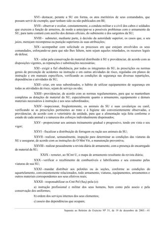 Separata ao Boletim do Exército Nº 51, de 19 de dezembro de 2003. - 41
XVI - destacar, perante a SU em forma, os atos meritórios de seus comandados, que
possam servir de exemplo, quer tenham sido ou não publicados em BI;
XVII - observar e avaliar, constantemente, a conduta militar e a civil dos cabos e soldados
que exercem a função de armeiros, de modo a antecipar-se a possíveis problemas com o armamento da
SU, para tanto contará com auxílio dos demais oficiais, do subtenente e dos sargentos da SU;
XVIII - submeter, mediante parte, à decisão da autoridade superior, os casos que, a seu
juízo, mereçam recompensa ou punição superiores às suas atribuições;
XIX - acompanhar com solicitude os processos em que estejam envolvidos os seus
comandados, esforçando-se para que não lhes faltem, nem sejam aqueles retardados, os recursos legais
de defesa;
XX - zelar pela conservação do material distribuído à SU e providenciar, de acordo com as
disposições vigentes, as reparações e substituições necessárias;
XXI - exigir a fiel obediência, por todos os integrantes da SU, às prescrições ou normas
gerais de prevenção de acidentes na instrução e em outras atividades de risco, reguladas em planos de
instrução e em manuais específicos, verificando as condições de segurança nas diversas repartições,
dependências e atividades da SU;
XXII - criar, em seus subordinados, o hábito de utilizar equipamentos de segurança em
todas as atividades de risco, sejam de serviço ou não;
XXIII - providenciar, de acordo com as normas regulamentares, para que se mantenham
completas as dotações de material da SU, especialmente quanto a armamento, equipamento e demais
materiais necessários à instrução e aos seus subordinados;
XXIV - inspecionar, freqüentemente, os animais da SU e suas cavalariças ou canil,
verificando se as prescrições pertinentes ao trato e à higiene são convenientemente observadas, e
providenciar, de acordo com o veterinário da unidade, para que a alimentação seja feita conforme o
estado de cada animal e a natureza dos esforços individualmente dispensados;
XXV - proporcionar aos animais treinamento gradual e progressivo, tendo em vista o seu
vigor;
XXVI - fiscalizar a distribuição de forragem ou ração aos animais da SU;
XXVII - realizar, semanalmente, inspeção para determinar as condições das viaturas da
SU e assegurar, de acordo com as instruções do O Mnt Vtr, a manutenção preventiva;
XXVIII - realizar pessoalmente a revista diária de armamento, com a presença do encarregado
de material da SU;
XXIX - remeter, ao SCmt U, o mapa de armamento resultante da revista diária;
XXX - verificar o recebimento de combustíveis e lubrificantes e seu consumo pelas
viaturas de sua SU;
XXXI - mandar distribuir aos pelotões ou às seções, conforme as condições do
aquartelamento, convenientemente relacionados, todo armamento, viaturas, equipamentos, arreamentos e
outros materiais correspondentes aos seus efetivos reais;
XXXII - responsabilizar os Cmt Pel (Seç) pela (o):
a) instrução profissional e militar dos seus homens, bem como pelo asseio e pela
conservação dos uniformes;
b) ordem dos serviços internos dos seus elementos;
c) asseio das dependências que ocupam;
 