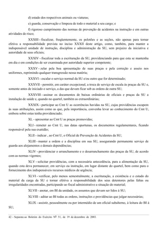 42 – Separata ao Boletim do Exército Nº 51, de 19 de dezembro de 2003.
d) estado dos respectivos animais ou viaturas;
e) guarda, conservação e limpeza de todo o material a seu cargo; e
f) rigoroso cumprimento das normas de prevenção de acidentes na instrução e em outras
atividades de risco;
XXXIII - fiscalizar, freqüentemente, os pelotões e as seções, não apenas para tornar
efetiva a responsabilidade prevista no inciso XXXII deste artigo, como, também, para manter a
indispensável unidade de instrução, disciplina e administração da SU, sem prejuízo da iniciativa e
autoridade de seus oficiais;
XXXIV - fiscalizar toda a escrituração da SU, providenciando para que esta se mantenha
em dia e em condições de ser examinada por autoridade superior competente;
XXXV - zelar pela boa apresentação de suas praças e pela correção e asseio nos
uniformes, reprimindo qualquer transgressão nessa matéria;
XXXVI - escalar o serviço normal da SU e/ou outro que for determinado;
XXXVII - permitir, em caráter excepcional, a troca de serviço de escala às praças da SU e,
somente antes de iniciado o serviço, a das que devam ficar sob as ordens de outra SU;
XXXVIII - assinar os documentos de baixas ordinárias de oficiais e praças da SU a
instalação de saúde e, quando no quartel, também as extraordinárias;
XXXIX - participar ao Cmt U as ocorrências havidas na SU, cujas providências escapem
às suas atribuições, assim como as que, pela importância, convenha levar ao conhecimento do Cmt U,
embora sobre estas tenha providenciado;
XL - apresentar ao Cmt U as praças promovidas;
XLI - remeter ao Cmt U, nas datas oportunas, os documentos regulamentares, ficando
responsável pela sua exatidão;
XLII - indicar , ao Cmt U, o Oficial de Prevenção de Acidentes da SU;
XLIII - manter a ordem e a disciplina em sua SU, assegurando permanente serviço de
guarda aos alojamentos e demais dependências;
XLIV - providenciar o arranchamento e o desarranchamento das praças da SU, de acordo
com as normas vigentes;
XLV - solicitar providências, com a necessária antecedência, para a alimentação da SU,
quando esta deva permanecer, em serviço ou instrução, em lugar distante do quartel, bem como para o
fornecimento dos indispensáveis recursos médicos de urgência;
XLVI - verificar, pelo menos semestralmente, a escrituração, a existência e o estado do
material da carga da SU e tornar efetiva a responsabilidade dos seus detentores pelas faltas ou
irregularidades encontradas, participando ao fiscal administrativo a situação do material;
XLVII - anotar, em BI da unidade, os assuntos que devam ser lidos à SU;
XLVIII - aditar ao BI todas as ordens, instruções e providências que julgar necessárias;
XLIX - assistir, pessoalmente ou por intermédio de um oficial subalterno, à leitura do BI à
SU;
 