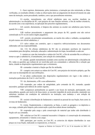 Separata ao Boletim do Exército Nº 51, de 19 de dezembro de 2003. - 43
L - fazer registrar, diariamente, pelos instrutores, a instrução por eles ministrada, as faltas
verificadas, os resultados obtidos e todas as observações úteis ao julgamento do desenvolvimento de cada
ramo da instrução, assim procedendo, também, com a que pessoalmente ministrar;
LI - escalar, mensalmente, um oficial subalterno para seu auxiliar imediato na
administração e na disciplina da SU, sem prejuízo de suas funções normais, a fim de melhor orientá-lo,
de acordo com a sua experiência, na aplicação dos preceitos regulamentares;
LII - assistir, diariamente, à limpeza dos animais ou escalar um subalterno para fazê-lo,
quando for o caso;
LIII - realizar pessoalmente o pagamento das praças da SU, quando este não estiver
centralizado no S1 ou em outros órgãos pagadores;
LIV - assistir, em princípio semanalmente, ao rancho dos cabos e soldados, acompanhado
de pelo menos um oficial subalterno; e
LV - salvo ordem em contrário, apor a respectiva rubrica/assinatura nos documentos
elaborados sob sua responsabilidade.
Art. 114. Os oficiais subalternos da SU são os principais auxiliares do respectivo
comandante para disciplina, instrução, educação e administração da tropa, incumbindo a cada um:
I - manter-se a par das instruções e ordens do Cmt SU, a fim de secundar-lhe os esforços e
tornar-se apto a substituí-lo, eventualmente, sem solução de continuidade;
II - estudar, quando mensalmente escalado como auxiliar em administração e disciplina da
SU, todas as questões que tenham de ser resolvidas pelo seu comandante e submeter-lhe a solução que
daria, citando as disposições regulamentares que o orientaram;
III - comandar e instruir a fração que lhe for atribuída;
IV - cumprir com esmero as ordens do Cmt SU, sem prejuízo da iniciativa própria, que lhe
cabe usar no desempenho de suas atribuições;
V - ter pleno conhecimento das disposições regulamentares em vigor e das ordens e
instruções particulares do Cmt U e do Cmt SU;
VI - ler, diariamente, o BI e seus aditamentos;
VII - responder, por ordem de antigüidade, pelo comando da SU, tomando, quando
necessário, qualquer providência de caráter urgente;
VIII - comparecer pontualmente ao quartel e aos locais de instrução, participando, com
antecedência, quando, por motivo de força maior, se encontre impedido de assim proceder, mantendo seu
substituto imediato em condições de substituí-lo na instrução, sem tardança e sem solução de
continuidade;
IX - assistir à distribuição de fardamento e material ao pessoal de sua fração, bem como às
revistas de fardamento;
X - visitar, freqüentemente, o alojamento, as baias, o canil, as garagens e os depósitos a
seu cargo, zelando pela limpeza, pela conservação e pela boa ordem dessas instalações;
XI - responder pela carga e pela conservação do material que tenha sido distribuído à
fração sob seu comando;
XII - solicitar ao Cmt SU o material necessário à limpeza e à conservação de armamento,
equipamento, arreamento e viaturas a seu cargo;
XIII - participar, por escrito, ao Cmt SU, os extravios de objetos distribuídos às suas
praças ou à sua fração, indicando os responsáveis, se houver;
 