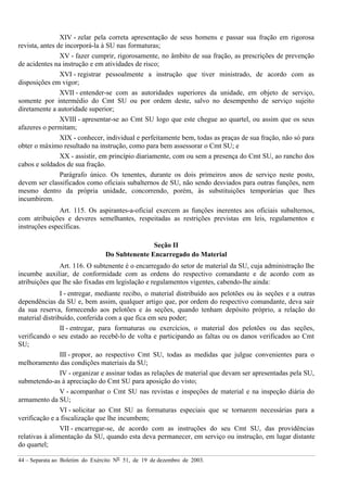44 – Separata ao Boletim do Exército Nº 51, de 19 de dezembro de 2003.
XIV - zelar pela correta apresentação de seus homens e passar sua fração em rigorosa
revista, antes de incorporá-la à SU nas formaturas;
XV - fazer cumprir, rigorosamente, no âmbito de sua fração, as prescrições de prevenção
de acidentes na instrução e em atividades de risco;
XVI - registrar pessoalmente a instrução que tiver ministrado, de acordo com as
disposições em vigor;
XVII - entender-se com as autoridades superiores da unidade, em objeto de serviço,
somente por intermédio do Cmt SU ou por ordem deste, salvo no desempenho de serviço sujeito
diretamente a autoridade superior;
XVIII - apresentar-se ao Cmt SU logo que este chegue ao quartel, ou assim que os seus
afazeres o permitam;
XIX - conhecer, individual e perfeitamente bem, todas as praças de sua fração, não só para
obter o máximo resultado na instrução, como para bem assessorar o Cmt SU; e
XX - assistir, em princípio diariamente, com ou sem a presença do Cmt SU, ao rancho dos
cabos e soldados de sua fração.
Parágrafo único. Os tenentes, durante os dois primeiros anos de serviço neste posto,
devem ser classificados como oficiais subalternos de SU, não sendo desviados para outras funções, nem
mesmo dentro da própria unidade, concorrendo, porém, às substituições temporárias que lhes
incumbirem.
Art. 115. Os aspirantes-a-oficial exercem as funções inerentes aos oficiais subalternos,
com atribuições e deveres semelhantes, respeitadas as restrições previstas em leis, regulamentos e
instruções específicas.
Seção II
Do Subtenente Encarregado do Material
Art. 116. O subtenente é o encarregado do setor de material da SU, cuja administração lhe
incumbe auxiliar, de conformidade com as ordens do respectivo comandante e de acordo com as
atribuições que lhe são fixadas em legislação e regulamentos vigentes, cabendo-lhe ainda:
I - entregar, mediante recibo, o material distribuído aos pelotões ou às seções e a outras
dependências da SU e, bem assim, qualquer artigo que, por ordem do respectivo comandante, deva sair
da sua reserva, fornecendo aos pelotões e às seções, quando tenham depósito próprio, a relação do
material distribuído, conferida com a que fica em seu poder;
II - entregar, para formaturas ou exercícios, o material dos pelotões ou das seções,
verificando o seu estado ao recebê-lo de volta e participando as faltas ou os danos verificados ao Cmt
SU;
III - propor, ao respectivo Cmt SU, todas as medidas que julgue convenientes para o
melhoramento das condições materiais da SU;
IV - organizar e assinar todas as relações de material que devam ser apresentadas pela SU,
submetendo-as à apreciação do Cmt SU para aposição do visto;
V - acompanhar o Cmt SU nas revistas e inspeções de material e na inspeção diária do
armamento da SU;
VI - solicitar ao Cmt SU as formaturas especiais que se tornarem necessárias para a
verificação e a fiscalização que lhe incumbem;
VII - encarregar-se, de acordo com as instruções do seu Cmt SU, das providências
relativas à alimentação da SU, quando esta deva permanecer, em serviço ou instrução, em lugar distante
do quartel;
 