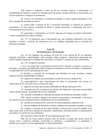 Separata ao Boletim do Exército Nº 51, de 19 de dezembro de 2003. - 45
VIII - instruir os sargentos e cabos da SU nos assuntos relativos à escrituração e à
contabilidade do material e auxiliar na instrução geral das praças, na parte referente à conservação e ao
uso dos uniformes e à limpeza do armamento;
IX - exercer, nas formaturas, o comando de pelotão ou seção, quando determinar o Cmt
SU ou quando lhe incumbir por direito;
X - exercer sobre o pessoal da SU a necessária autoridade, na ausência do respectivo
comandante e de seus oficiais, recorrendo ao SCmt U, quando necessário, e submetendo seus atos à
consideração do seu Cmt SU; e
XI - apresentar-se, diariamente, ao Cmt SU, logo que este chegue ao quartel, informando-
o sobre o andamento das ordens recebidas.
Art. 117. O subtenente, para o desempenho das suas múltiplas atribuições, tem como
auxiliares o furriel, o mecânico de armamento leve e os soldados capacitados para o exercício das
diferentes atividades.
Seção III
Do Sargenteante e dos Sargentos
Art. 118. Os sargentos são auxiliares do Cmt SU e dos oficiais da SU em educação,
instrução, disciplina e administração e lhes incumbe, ainda, assegurar a observância ininterrupta das
ordens vigentes, angariando a confiança dos seus chefes e a estima e o respeito dos seus subordinados.
Art. 119. Ao Sgte SU incumbe:
I - ter a seu cargo toda a escrituração corrente da SU, referente a pessoal, ao serviço e à
instrução, e executá-la, auxiliado pelos demais sargentos, mantendo-a em dia e em ordem, e submetendo-
a à apreciação do Cmt SU para aposição do visto;
II - fiscalizar a execução da escrituração que distribuir aos seus auxiliares, ficando
responsável pelas irregularidades existentes;
III - organizar as relações de pessoal para as escalas de serviço a cargo da SU;
IV - responsabilizar-se pelo arquivamento de todos os documentos que devam ser
conservados na SU, de acordo com as normas em vigor;
V - organizar um índice dos assuntos publicados nos BI que interessem à SU;
VI - responder pela SU, na ausência dos oficiais e do subtenente, exercendo sua autoridade
sobre as demais praças, nas questões de serviço e disciplina;
VII - proceder à chamada ou verificação das praças nas formaturas, anotando as faltas;
VIII - instruir os demais sargentos nos assuntos concernentes à escrituração, a fim de pô-
los a par do serviço e prepará-los para o substituírem em seus impedimentos;
IX - auxiliar na instrução da SU, como lhe for determinado pelo respectivo Cmt;
X - estar em condições de substituir os oficiais subalternos no comando de pelotão ou seção;
XI - conhecer a instrução de sua Arma, Quadro ou Serviço até a escola do pelotão ou da
seção, bem como os diversos manuais de instrução e regulamentos, devendo possuir os conhecimentos
necessários ao exercício de suas atribuições;
XII - proceder à leitura do BI e de seus aditamentos para a SU;
XIII - pôr em forma, quinze minutos antes da Parada, as praças que devam entrar de
serviço, fazer a respectiva chamada, revistar-lhes os uniformes, o equipamento e o armamento, e
conduzi-las, ao toque ou à hora regulamentar, ao local determinado;
 