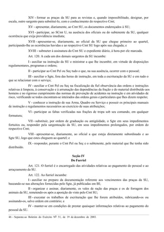 46 – Separata ao Boletim do Exército Nº 51, de 19 de dezembro de 2003.
XIV - formar as praças da SU para as revistas e, quando impossibilitado, designar, por
escala, outro sargento para substituí-lo, com o conhecimento do respectivo Cmt;
XV - apresentar, diariamente, ao Cmt SU, os documentos endereçados à SU;
XVI - participar, ao SCmt U, na ausência dos oficiais ou do subtenente da SU, qualquer
ocorrência que exija providência imediata;
XVII - apresentar-se, diariamente, ao oficial da SU que chegue primeiro ao quartel,
participando-lhe as ocorrências havidas e ao respectivo Cmt SU logo após sua chegada; e
XVIII - submeter à assinatura do Cmt SU o expediente diário, à hora por ele marcada.
Art. 120. A cada um dos demais sargentos da SU incumbe:
I - auxiliar na instrução da SU e ministrar a que lhe incumbir, em virtude de disposições
regulamentares, programas e ordens;
II - participar ao Cmt Pel ou Seç tudo o que, na sua ausência, ocorrer com o pessoal;
III - auxiliar o Sgte, fora das horas de instrução, em toda a escrituração da SU e em tudo o
que se relacionar com o serviço;
IV - auxiliar o Cmt Pel ou Seç na fiscalização da fiel observância das ordens e instruções
relativas à limpeza, à conservação e à arrumação das dependências da fração e do material distribuído aos
homens e no rigoroso cumprimento das normas de prevenção de acidentes na instrução e em atividades de
risco, verificando se todos encontram-se inteirados das ordens gerais e particulares que lhes dizem respeito;
V - conhecer a instrução de sua Arma, Quadro ou Serviço e possuir os principais manuais
de instrução e regulamentos necessários ao exercício de suas atribuições;
VI - participar as faltas verificadas nas frações de tropa sob seu comando, em qualquer
formatura;
VII - substituir, por ordem de graduação ou antigüidade, o Sgte em seus impedimentos
fortuitos ou, responder pela sargenteação da SU, em seus impedimentos prolongados, por ordem do
respectivo Cmt;
VIII - apresentar-se, diariamente, ao oficial a que esteja diretamente subordinado e ao
Sgte SU, logo que estes cheguem ao quartel; e
IX - responder, perante o Cmt Pel ou Seç e o subtenente, pelo material que lhe tenha sido
distribuído.
Seção IV
Do Furriel
Art. 121. O furriel é o encarregado das atividades relativas ao pagamento do pessoal e ao
arraçoamento da SU.
Art. 122. Ao furriel incumbe:
I - auxiliar no preparo da documentação referente aos vencimentos das praças da SU,
baseando-se nas alterações fornecidas pelo Sgte, já publicadas em BI;
II - organizar e assinar, diariamente, os vales de ração das praças e os de forragem dos
animais da SU, remetendo-os após a aposição do visto pelo Cmt SU;
III - executar os trabalhos de escrituração que lhe forem atribuídos, rubricando-os ou
assinando-os, salvo ordem em contrário; e
IV - manter-se em condições de prestar quaisquer informações relativas ao pagamento do
pessoal da SU.
 