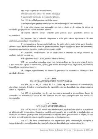 Separata ao Boletim do Exército Nº 51, de 19 de dezembro de 2003. - 49
d) o asseio corporal e o dos uniformes;
e) a dedicação pelo serviço e o amor à unidade; e
f) a consciente submissão às regras disciplinares.
Art. 133. Ao soldado cumpre, particularmente:
I - esforçar-se por aprender tudo o que lhe for ensinado pelos seus instrutores;
II - evitar divergências com camaradas ou civis e abster-se de prática de vícios ou
atividades que prejudicam a saúde e aviltam o moral;
III - manter relações sociais somente com pessoas cujas qualidades morais as
recomendem;
IV - portar-se com a máxima compostura e zelar pela correta apresentação de seus
uniformes, em qualquer circunstância;
V - compenetrar-se da responsabilidade que lhe cabe sobre o material de que é detentor,
abstendo-se de desencaminhar ou extraviar, propositadamente ou por negligência, peças de fardamento,
armamento, equipamento ou outros objetos pertencentes à União;
VI - participar, imediatamente, ao seu chefe direto o extravio ou estrago eventual de
qualquer material a seu cargo;
VII - apresentar-se ao Cb Dia, quando sentir-se doente;
VIII - ser pontual na instrução e no serviço, participando ao seu chefe, sem perda de tempo
e pelo meio mais rápido ao seu alcance, quando, por motivo de doença ou de força maior, encontrar-se
impedido de cumprir esse dever; e
IX - cumprir, rigorosamente, as normas de prevenção de acidentes na instrução e nas
atividades de risco.
CAPÍTULO III
EM OUTRAS SUBUNIDADES INCORPORADAS
Art. 134. As SU Sv, SU Cmdo Sv e SU Cmdo Ap são elementos de administração,
disciplina e instrução de todo o pessoal auxiliar das repartições internas da unidade, que não pertençam a
outras SU orgânicas.
Art. 135. As atribuições e os deveres inerentes ao comando e aos auxiliares diretos do
comando e da administração destas SU são idênticos aos dos seus correspondentes nas demais SU
incorporadas.
CAPÍTULO IV
NAS BASES ADMINISTRATIVAS
Art. 136. No caso da OM possuir base administrativa, as atribuições relativas às atividades
de administração orçamentária, financeira, contábil, patrimonial e de pessoal são as estabelecidas em
instruções ou normas que regulam o funcionamento das referidas bases, preconizando as adaptações que
se fazem necessárias em diversas competências previstas neste regulamento.
Art. 137. As bases administrativas são responsáveis pela administração, disciplina e
instrução de todo o pessoal auxiliar das repartições internas da unidade, não pertencente às SU.
 