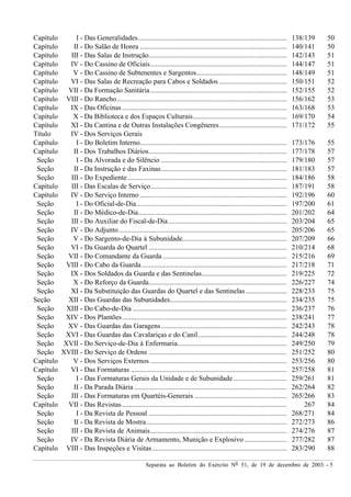 Separata ao Boletim do Exército Nº 51, de 19 de dezembro de 2003. - 5
Capítulo I - Das Generalidades.................................................................................... 138/139 50
Capítulo II - Do Salão de Honra ................................................................................... 140/141 50
Capítulo III - Das Salas de Instrução.............................................................................. 142/143 51
Capítulo IV - Do Cassino de Oficiais............................................................................. 144/147 51
Capítulo V - Do Cassino de Subtenentes e Sargentos................................................... 148/149 51
Capítulo VI - Das Salas de Recreação para Cabos e Soldados ...................................... 150/151 52
Capítulo VII - Da Formação Sanitária............................................................................. 152/155 52
Capítulo VIII - Do Rancho................................................................................................ 156/162 53
Capítulo IX - Das Oficinas............................................................................................. 163/168 53
Capítulo X - Da Biblioteca e dos Espaços Culturais..................................................... 169/170 54
Capítulo XI - Da Cantina e de Outras Instalações Congêneres...................................... 171/172 55
Título IV - Dos Serviços Gerais
Capítulo I - Do Boletim Interno................................................................................... 173/176 55
Capítulo II - Dos Trabalhos Diários.............................................................................. 177/178 57
Seção I - Da Alvorada e do Silêncio ....................................................................... 179/180 57
Seção II - Da Instrução e das Faxinas....................................................................... 181/183 57
Seção III - Do Expediente.......................................................................................... 184/186 58
Capítulo III - Das Escalas de Serviço............................................................................. 187/191 58
Capítulo IV - Do Serviço Interno ................................................................................... 192/196 60
Seção I - Do Oficial-de-Dia..................................................................................... 197/200 61
Seção II - Do Médico-de-Dia.................................................................................... 201/202 64
Seção III - Do Auxiliar do Fiscal-de-Dia................................................................... 203/204 65
Seção IV - Do Adjunto............................................................................................... 205/206 65
Seção V - Do Sargento-de-Dia à Subunidade........................................................... 207/209 66
Seção VI - Da Guarda do Quartel .............................................................................. 210/214 68
Seção VII - Do Comandante da Guarda ...................................................................... 215/216 69
Seção VIII - Do Cabo da Guarda.................................................................................. 217/218 71
Seção IX - Dos Soldados da Guarda e das Sentinelas................................................ 219/225 72
Seção X - Do Reforço da Guarda.............................................................................. 226/227 74
Seção XI - Da Substituição das Guardas do Quartel e das Sentinelas ....................... 228/233 75
Seção XII - Das Guardas das Subunidades.................................................................. 234/235 75
Seção XIII - Do Cabo-de-Dia ....................................................................................... 236/237 76
Seção XIV - Dos Plantões............................................................................................. 238/241 77
Seção XV - Das Guardas das Garagens....................................................................... 242/243 78
Seção XVI - Das Guardas das Cavalariças e do Canil.................................................. 244/248 78
Seção XVII - Do Serviço-de-Dia à Enfermaria.............................................................. 249/250 79
Seção XVIII - Do Serviço de Ordens .............................................................................. 251/252 80
Capítulo V - Dos Serviços Externos ............................................................................. 253/256 80
Capítulo VI - Das Formaturas ........................................................................................ 257/258 81
Seção I - Das Formaturas Gerais da Unidade e de Subunidade .............................. 259/261 81
Seção II - Da Parada Diária ...................................................................................... 262/264 82
Seção III - Das Formaturas em Quartéis-Generais .................................................... 265/266 83
Capítulo VII - Das Revistas............................................................................................. 267 84
Seção I - Da Revista de Pessoal .............................................................................. 268/271 84
Seção II - Da Revista de Mostra ............................................................................... 272/273 86
Seção III - Da Revista de Animais............................................................................. 274/276 87
Seção IV - Da Revista Diária de Armamento, Munição e Explosivo........................ 277/282 87
Capítulo VIII - Das Inspeções e Visitas............................................................................ 283/290 88
 