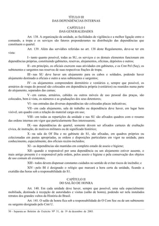 50 – Separata ao Boletim do Exército Nº 51, de 19 de dezembro de 2003.
TÍTULO III
DAS DEPENDÊNCIAS INTERNAS
CAPÍTULO I
DAS GENERALIDADES
Art. 138. A organização da unidade, as facilidades de vigilância e a melhor ligação entre o
comando, a tropa e os serviços são fatores preponderantes na distribuição das dependências que
constituem o quartel.
Art. 139. Além das servidões referidas no art. 138 deste Regulamento, deve-se ter em
vista:
I - tanto quanto possível, todas as SU, os serviços e os demais elementos funcionam em
dependências próprias, constituindo gabinetes, reservas, alojamentos, oficinas, depósitos e outros;
II - em princípio, os oficiais exercem suas atividades em gabinetes, e os Cmt Pel (Seç), os
subtenentes e sargentos nas reservas de suas respectivas frações de tropa;
III - nas SU deve haver um alojamento para os cabos e soldados, podendo haver
alojamento destinado a oficiais e outro a seus subtenentes e sargentos;
IV - os alojamentos compreendem dormitório e vestiários e, sempre que possível, os
armários de roupa do pessoal são colocados em dependência própria (vestiários) ou reunidos numa parte
do alojamento, separados das camas;
V - em camas, armários, cabides ou outros móveis de uso pessoal das praças, são
colocados, bem à vista, os números e as graduações dos seus detentores;
VI - nas entradas das diversas dependências são colocadas placas indicativas;
VII - em cada alojamento, sala de trabalho ou dependência deve haver, em lugar bem
visível, um quadro com a relação do material carga em uso;
VIII - em todas as repartições da unidade e nas SU são afixados quadros com o resumo
das ordens internas em vigor que particularmente lhes interessarem;
IX - nas dependências do quartel, somente devem ser afixados cartazes de exaltação
cívica, de instrução, de motivos militares ou de significado histórico;
X - na sala do Of Dia e no gabinete do S1, são afixadas, em quadros próprios ou
colecionadas em pastas apropriadas, as ordens e disposições particulares em vigor na unidade, para
conhecimento, especialmente, dos oficiais recém-incluídos;
XI - as dependências são mantidas em completo estado de asseio e higiene;
XII - quando o responsável por uma dependência ou um alojamento estiver ausente, o
mais antigo presente é o responsável pela ordem, pelos asseio e higiene e pela conservação dos objetos
de uso comum ali existentes;
XIII - todos devem dispensar constantes cuidados no sentido de evitar riscos de incêndio; e
XIV - pelo BI é designado o relógio que marcará a hora certa da unidade, ficando a
exatidão das horas sob a responsabilidade do S1.
CAPÍTULO II
DO SALÃO DE HONRA
Art. 140. Em cada unidade deve haver, sempre que possível, uma sala especialmente
mobiliada, destinada à recepção de autoridades e visitas (salão de honra), podendo ser nela instalados
retratos dos grandes vultos da História do Brasil.
Art. 141. O salão de honra fica sob a responsabilidade do O Com Soc ou de um subtenente
ou sargento designado pelo Cmt U.
 