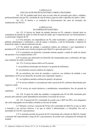 52 – Separata ao Boletim do Exército Nº 51, de 19 de dezembro de 2003.
CAPÍTULO VI
DAS SALAS DE RECREAÇÃO PARA CABOS E SOLDADOS
Art. 150. Na unidade pode haver uma ou mais salas de recreação para cabos e soldados,
preferencialmente uma por SU, constando de sala de leitura, jogos de salão e aparelhos de áudio e vídeo.
Art. 151. O horário e as condições de funcionamento das salas de recreação são
estabelecidos nas NGA/U.
CAPÍTULO VII
DA FORMAÇÃO SANITÁRIA
Art. 152. O Serviço de Saúde da unidade funciona na FS, cabendo a direção deste ao
comandante do pelotão de saúde ou chefe da seção de saúde, que é responsável por seu funcionamento e
a conservação e higiene da FS.
§ 1º Em princípio, nas dependências da FS, estão localizados o gabinete do médico, o
gabinete odontológico, a enfermaria, a sala de espera, a farmácia, a sala de fisioterapia, o depósito de
material de saúde e a sala do enfermeiro-de-dia.
§ 2º No âmbito da unidade, a assistência médica aos militares e seus dependentes é
prestada na FS, de acordo com o horário proposto pelo Med Ch e aprovado pelo Cmt U.
§ 3º A assistência em domicílio é prestada somente quando o estado de saúde do doente
não permitir o seu comparecimento à FS.
§ 4º As praças que adoecerem em domicílio são transportadas para a enfermaria, tão logo
suas condições de saúde o permitam.
Art. 153. O serviço interno diário na FS consiste:
I - na assistência ininterrupta aos doentes e na guarda da enfermaria;
II - nos primeiros socorros médicos de urgência;
III - na assistência, por meio de consultas e curativos, aos militares da unidade e seus
dependentes, na FS ou em domicílio, de acordo com a legislação vigente; e
IV - na vigilância sanitária contínua do quartel e do pessoal.
§ 1º O serviço ordinário é executado por todo o pessoal da FS, conforme determinado pelo
respectivo chefe.
§ 2º O serviço de escala destina-se a atendimentos extraordinários fora do período de
expediente.
Art. 154. O apoio de saúde das unidades é assegurado pela FS da OM constituída pelo
pessoal, pelo material e pelas dependências necessárias à execução do serviço.
Art. 155. O pessoal da FS é constituído de acordo com o QCP da OM e seus integrantes
não serão empregados em atividades estranhas ao Serviço de Saúde.
§ 1º Durante o serviço, o pessoal da FS fica sob a autoridade do Med Ch, no que se refere
à instrução e aos serviços técnicos, e no que se referir à administração e à disciplina, fica sob a
autoridade do Cmt SU a que pertencer.
§ 2º A instrução peculiar do pessoal da FS é ministrada sob a direção do Med Ch, ficando
a instrução não especializada a cargo da SU a que pertencer, de acordo com o programa de instrução da
unidade.
 