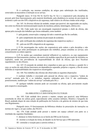 54 – Separata ao Boletim do Exército Nº 51, de 19 de dezembro de 2003.
II - à confecção, nas mesmas condições, de artigos para substituição dos inutilizados,
extraviados ou necessários à instrução ou ao serviço.
Parágrafo único. O Cmt Pel Sv Ge/Ch Seç Sv Ge é o responsável pela disciplina do
pessoal, pelo bom funcionamento, pelo material distribuído, pela obediência às normas de prevenção de
acidentes e pelo uso dos EPI e dispositivos de segurança, tudo relativo às oficinas citadas neste artigo.
Art. 165. As diversas oficinas da unidade, sempre que possível, são organizadas em seções,
tais como na oficina de motomecanização (seções de mecânica, pintura, lanternagem, elétrica etc).
Art. 166. Cada seção tem um encarregado responsável perante o chefe da oficina, não
apenas pela execução dos trabalhos que forem ordenados, como também:
I - pela guarda, conservação e emprego de todo o material que lhe for confiado;
II - pelo cumprimento das normas de prevenção de acidentes;
III - pela verificação das condições de segurança das respectivas seções; e
IV - pelo uso de EPI e dispositivos de segurança.
§ 1º Os encarregados das seções são responsáveis pela ordem e pela disciplina e não
devem permitir que nelas permaneçam ou participem dos trabalhos, praças estranhas ao serviço, sem
consentimento ou ordem superior.
§ 2º As seções que contenham material inflamável ou explosivo, ou cujo equipamento
permaneça em funcionamento contínuo, são motivo de medidas específicas de prevenção de incêndios ou
explosões, sendo tais providências da responsabilidade do chefe da oficina, que deve fiscalizar
seguidamente se são eficazes.
Art. 167. O comando da unidade deve empenhar-se para que as oficinas e, quando for o
caso, as seções de cada oficina funcionem em dependências separadas, próprias e seguras, a fim de serem
definidas as responsabilidades dos respectivos encarregados.
Art. 168. Nos trabalhos das oficinas são observadas as seguintes disposições:
I - nenhum trabalho é executado pelo pessoal da oficina sem a respectiva "ordem de
serviço” assinada pelo S4 e os trabalhos urgentes ordenados pelo Cmt U são confirmados,
posteriormente, também por “ordem de serviço” assinada pelo S4; e
II - qualquer trabalho somente pode ser executado na oficina, após previamente orçado
pelo respectivo encarregado.
CAPÍTULO X
DA BIBLIOTECA E DOS ESPAÇOS CULTURAIS
Art. 169. Cada unidade deve possuir e manter, sempre que possível, uma biblioteca
constituída de obras de cultura geral, especialmente sobre assuntos militares, História e Geografia do
Brasil, podendo dispor de uma coleção de publicações do Exército e de galerias de retratos de que trata
este Regulamento.
Parágrafo único. O funcionamento da biblioteca obedece às prescrições de instruções ou
normas em vigor e, no que couber, das NGA/U.
Art. 170. Cada unidade pode possuir e manter um espaço cultural com parte ou a
totalidade das seguintes finalidades:
I - destacar os feitos históricos ou os heróis da OM ou do Exército;
II - mostrar a evolução da Arma, do Quadro ou do Serviço que a OM representa;
III - estimular a vocação para a carreira militar; e
 