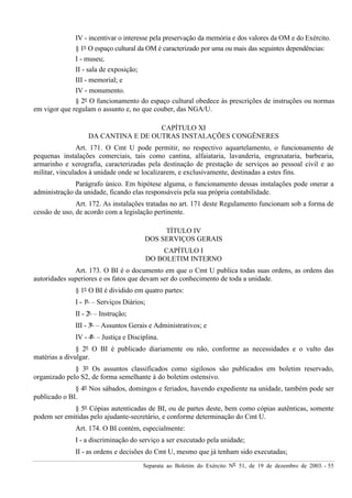 Separata ao Boletim do Exército Nº 51, de 19 de dezembro de 2003. - 55
IV - incentivar o interesse pela preservação da memória e dos valores da OM e do Exército.
§ 1º O espaço cultural da OM é caracterizado por uma ou mais das seguintes dependências:
I - museu;
II - sala de exposição;
III - memorial; e
IV - monumento.
§ 2º O funcionamento do espaço cultural obedece às prescrições de instruções ou normas
em vigor que regulam o assunto e, no que couber, das NGA/U.
CAPÍTULO XI
DA CANTINA E DE OUTRAS INSTALAÇÕES CONGÊNERES
Art. 171. O Cmt U pode permitir, no respectivo aquartelamento, o funcionamento de
pequenas instalações comerciais, tais como cantina, alfaiataria, lavanderia, engraxataria, barbearia,
armarinho e xerografia, caracterizadas pela destinação de prestação de serviços ao pessoal civil e ao
militar, vinculados à unidade onde se localizarem, e exclusivamente, destinadas a estes fins.
Parágrafo único. Em hipótese alguma, o funcionamento dessas instalações pode onerar a
administração da unidade, ficando elas responsáveis pela sua própria contabilidade.
Art. 172. As instalações tratadas no art. 171 deste Regulamento funcionam sob a forma de
cessão de uso, de acordo com a legislação pertinente.
TÍTULO IV
DOS SERVIÇOS GERAIS
CAPÍTULO I
DO BOLETIM INTERNO
Art. 173. O BI é o documento em que o Cmt U publica todas suas ordens, as ordens das
autoridades superiores e os fatos que devam ser do conhecimento de toda a unidade.
§ 1º O BI é dividido em quatro partes:
I - 1ª – Serviços Diários;
II - 2ª – Instrução;
III - 3ª – Assuntos Gerais e Administrativos; e
IV - 4ª – Justiça e Disciplina.
§ 2º O BI é publicado diariamente ou não, conforme as necessidades e o vulto das
matérias a divulgar.
§ 3º Os assuntos classificados como sigilosos são publicados em boletim reservado,
organizado pelo S2, de forma semelhante à do boletim ostensivo.
§ 4º Nos sábados, domingos e feriados, havendo expediente na unidade, também pode ser
publicado o BI.
§ 5º Cópias autenticadas de BI, ou de partes deste, bem como cópias autênticas, somente
podem ser emitidas pelo ajudante-secretário, e conforme determinação do Cmt U.
Art. 174. O BI contém, especialmente:
I - a discriminação do serviço a ser executado pela unidade;
II - as ordens e decisões do Cmt U, mesmo que já tenham sido executadas;
 