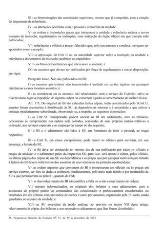 56 – Separata ao Boletim do Exército Nº 51, de 19 de dezembro de 2003.
III - as determinações das autoridades superiores, mesmo que já cumpridas, com a citação
do documento da referência;
IV - as alterações ocorridas com o pessoal e o material da unidade;
V - as ordens e disposições gerais que interessam à unidade e referência sucinta a novos
manuais de instrução, regulamentos ou instruções, com indicação do órgão oficial em que tiverem sido
publicados;
VI - referências a oficiais e praças falecidos que, pelo seu passado e conduta, mereçam ser
apontados como exemplo;
VII - a apreciação do Cmt U ou da autoridade superior sobre a instrução da unidade e
referência a documentos de instrução recebidos ou expedidos;
VIII - os fatos extraordinários que interessam à unidade; e
IX - os assuntos que devam ser publicados por força de regulamentos e outras disposições
em vigor.
Parágrafo único. Não são publicados em BI:
I - os assuntos que tenham sido transmitidos à unidade em caráter sigiloso ou quaisquer
referências a esses mesmos assuntos; e
II - as ocorrências ou os assuntos não relacionados com o serviço do Exército, salvo se
tiverem dado lugar à expedição de alguma ordem ou estiverem ligados a comemoração de caráter cívico.
Art. 175. Do original do BI são extraídas tantas cópias, todas autenticadas pelo SCmt U,
quantas forem necessárias à distribuição às SU, às dependências internas e à autoridade a que estiver a
unidade imediatamente subordinada, observando-se, a respeito, as seguintes disposições:
I - os Cmt SU incorporadas podem anexar ao BI um aditamento, com as minúcias
necessárias ao cumprimento das ordens nele contidas, acrescidas de suas próprias ordens relativas à
instrução, aos serviços especiais e ao emprego do tempo no dia seguinte;
II - o BI e o aditamento são lidos à SU em formatura de todo o pessoal, ao toque
respectivo;
III - o Cmt U, em casos excepcionais, pode reunir os oficiais para ouvirem, em sua
presença, a leitura do BI;
IV - o BI deve ser conhecido no mesmo dia de sua publicação por todos os oficiais e
praças da unidade, e o aditamento pelos da respectiva SU, para isso, será aposto o ciente, pelos oficiais,
na última página das cópias de sua SU ou dependência e as praças que por qualquer motivo hajam faltado
à leitura do BI devem informar-se dos assuntos de seus interesses na primeira oportunidade.
V - as ordens urgentes que constarem do BI e interessarem aos oficiais ou às praças em
serviço externo, ser-lhes-ão dadas a conhecer, imediatamente, pelo meio mais rápido e por intermédio da
SU a que pertencerem ou pelo S1, quando do EM;
VI - o desconhecimento do BI não justifica a falta ou o não cumprimento de ordens;
VII - mesmo informatizados, os originais dos boletins e seus aditamentos, com a
assinatura de próprio punho do comandante são colecionados e periodicamente encadernados ou
brochados em um volume com um índice de nomes e outro por assuntos, organizado pela 1ª seção, sendo
guardados no arquivo da unidade; e
VIII - as SU procedem de modo análogo ao previsto no inciso VII deste artigo,
relativamente às cópias dos boletins e aos respectivos aditamentos que lhes forem distribuídos.
 