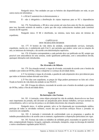 Separata ao Boletim do Exército Nº 51, de 19 de dezembro de 2003. - 57
Parágrafo único. Nas unidades em que os boletins são disponibilizados em rede, ou por
outros meios de informática:
I - o SCmt U autenticá-los-á eletronicamente; e
II - não é obrigatória a distribuição de cópias impressas para as SU e dependências
internas.
Art. 176. Normalmente, o BI deve estar pronto até uma hora antes do fim do expediente;
para isso, havendo acúmulo de matéria, a parte que não exija conhecimento imediato pode constituir
assunto do BI seguinte.
Parágrafo único. O BI é distribuído, no mínimo, meia hora antes do término do
expediente.
CAPÍTULO II
DOS TRABALHOS DIÁRIOS
Art. 177. O horário da vida diária da unidade, compreendendo serviços, instrução,
expediente, rancho etc, é estabelecido pelo Cmt U, por períodos que podem variar com as estações do
ano, os interesses da instrução, e de acordo com determinações superiores.
Art. 178. O horário correspondente a cada período deve ser publicado em BI, sempre que
possível com antecedência de uma semana, sendo igualmente publicadas, com a antecedência devida,
quaisquer alterações nele introduzidas.
Seção I
Da Alvorada e do Silêncio
Art. 179. Em situação normal, o toque de alvorada, executado de acordo com o horário da
unidade e por ordem do Of Dia, indica o despertar e o começo da atividade diária.
§ 1º Ao terminar o toque de alvorada, a guarda de cada alojamento deve providenciar para
que todos os homens tenham deixado seus leitos.
§ 2º Nos dias sem expediente, as praças de folga podem permanecer no leito até a hora
fixada no horário da vida diária da unidade ou nas NGA/U.
Art. 180. O toque de silêncio, executado de acordo com o horário da unidade e por ordem
do Of Dia, indica o fim da atividade diária.
Seção II
Da Instrução e das Faxinas
Art. 181. A instrução, como objeto principal da vida da unidade, desenvolve-se nas fases
mais importantes da jornada, não devendo ser prejudicada pelos demais trabalhos, serviços normais ou
extraordinários, salvo o serviço de justiça e as atividades decorrentes das situações anormais.
Parágrafo único. A militar gestante, salvo se for dispensada por recomendação médica,
participa de todas as atividades militares, exceto das que envolvam esforços físicos e jornadas ou
exercícios em campanha.
Art. 182. A instrução é ministrada de conformidade com os programas e quadros de
trabalho preestabelecidos e de acordo com os manuais, regulamentos e disposições particulares em vigor.
Art. 183. Faxinas são todos os trabalhos de utilidade geral, executados no quartel ou fora
dele, compreendendo limpeza, lavagem, capinação, arrumação, transporte, carga ou descarga de material
e outros semelhantes regulados pelas NGA/U.
 