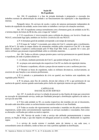 58 – Separata ao Boletim do Exército Nº 51, de 19 de dezembro de 2003.
Seção III
Do Expediente
Art. 184. O expediente é a fase da jornada destinada à preparação e execução dos
trabalhos normais da administração da unidade e ao funcionamento das repartições e das dependências
internas.
Parágrafo único. Os serviços de escala e outros de natureza permanente independem do
horário do expediente da unidade, assim como todos os trabalhos e serviços em situações anormais.
Art. 185. O expediente começa normalmente com a formatura geral, da unidade ou de SU,
e termina depois da leitura do BI do dia, com o toque de “ordem”.
§ 1º O expediente é interrompido para a refeição do almoço, em horário fixado nas
NGA/U, reiniciando logo após, também em horário estabelecido nas NGA/U.
§ 2º A formatura geral da unidade corresponde a um tempo de instrução.
§ 3º O toque de “ordem” é executado, por ordem do Cmt U, somente após o recebimento,
pelo SCmt U, de todos os mapas diários do armamento emitidos pelos respectivos Cmt SU e do mapa
diário de munição e explosivo confeccionado pelo O Mun Expl Mnt Armt, e, quando for o caso, por
outros militares que possuam responsabilidade sobre os referidos materiais.
Art. 186. Todos os oficiais e praças prontos para o serviço permanecem no quartel durante
o expediente, de onde só podem afastar-se:
I - os oficiais, mediante permissão do Cmt U, que poderá delegá-la ao SCmt; e
II - as praças com autorização dos respectivos Cmt SU ou chefes de repartição interna.
§ 1º Durante o expediente, oficiais e praças devem manter-se com o uniforme previsto.
§ 2º Durante as horas de expediente, todos os militares devotam-se, exclusivamente, ao
exercício de suas funções e aos misteres profissionais.
§ 3º A entrada e a permanência de civis no quartel, nos horários sem expediente, são
reguladas pelas NGA/U.
§ 4º As praças, para fins de controle, devem dar ciência à SU a que pertencem de sua
ausência do quartel, mesmo quando autorizadas pelos chefes de repartição interna em que trabalham.
CAPÍTULO III
DAS ESCALAS DE SERVIÇO
Art. 187. A escala de serviço é a relação do pessoal ou das frações de tropa que concorrem
na execução de determinado serviço, tendo por finalidade principal a distribuição eqüitativa de todos os
serviços de uma OM.
§ 1º Em cada unidade ou SU, as escalas respectivas são reunidas em um só documento,
devendo cada uma delas conter os esclarecimentos necessários relativos à sua finalidade.
§ 2º Todas as escalas são rigorosamente escrituradas e mantidas em dia pelas autoridades
responsáveis, sendo nelas convenientemente registrados os serviços escalados e executados, bem como
as alterações verificadas por ordem ou motivo superior.
Art. 188. Serviço de escala é todo o serviço não atribuído permanentemente à mesma
pessoa, ou fração de tropa, e que não importe em delegação pessoal ou escolha, obedecendo às seguintes
regras:
I - o serviço de escala externo é escalado antes do interno e, em cada caso, o
extraordinário antes do ordinário, tendo-se bem em vista a perfeita eqüidade na distribuição;
 