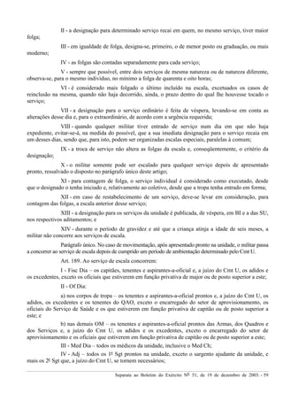 Separata ao Boletim do Exército Nº 51, de 19 de dezembro de 2003. - 59
II - a designação para determinado serviço recai em quem, no mesmo serviço, tiver maior
folga;
III - em igualdade de folga, designa-se, primeiro, o de menor posto ou graduação, ou mais
moderno;
IV - as folgas são contadas separadamente para cada serviço;
V - sempre que possível, entre dois serviços de mesma natureza ou de natureza diferente,
observa-se, para o mesmo indivíduo, no mínimo a folga de quarenta e oito horas;
VI - é considerado mais folgado o último incluído na escala, excetuados os casos de
reinclusão na mesma, quando não haja decorrido, ainda, o prazo dentro do qual lhe houvesse tocado o
serviço;
VII - a designação para o serviço ordinário é feita de véspera, levando-se em conta as
alterações desse dia e, para o extraordinário, de acordo com a urgência requerida;
VIII - quando qualquer militar tiver entrado de serviço num dia em que não haja
expediente, evitar-se-á, na medida do possível, que a sua imediata designação para o serviço recaia em
um desses dias, sendo que, para isto, podem ser organizadas escalas especiais, paralelas à comum;
IX - a troca de serviço não altera as folgas da escala e, conseqüentemente, o critério da
designação;
X - o militar somente pode ser escalado para qualquer serviço depois de apresentado
pronto, ressalvado o disposto no parágrafo único deste artigo;
XI - para contagem de folga, o serviço individual é considerado como executado, desde
que o designado o tenha iniciado e, relativamente ao coletivo, desde que a tropa tenha entrado em forma;
XII - em caso de restabelecimento de um serviço, deve-se levar em consideração, para
contagem das folgas, a escala anterior desse serviço;
XIII - a designação para os serviços da unidade é publicada, de véspera, em BI e a das SU,
nos respectivos aditamentos; e
XIV - durante o período de gravidez e até que a criança atinja a idade de seis meses, a
militar não concorre aos serviços de escala.
Parágrafo único. No caso de movimentação, após apresentado pronto na unidade, o militar passa
a concorrer ao serviço de escala depois de cumprido um período de ambientação determinado pelo Cmt U.
Art. 189. Ao serviço de escala concorrem:
I - Fisc Dia – os capitães, tenentes e aspirantes-a-oficial e, a juízo do Cmt U, os adidos e
os excedentes, exceto os oficiais que estiverem em função privativa de major ou de posto superior a este;
II - Of Dia:
a) nos corpos de tropa – os tenentes e aspirantes-a-oficial prontos e, a juízo do Cmt U, os
adidos, os excedentes e os tenentes do QAO, exceto o encarregado do setor de aprovisionamento, os
oficiais do Serviço de Saúde e os que estiverem em função privativa de capitão ou de posto superior a
este; e
b) nas demais OM – os tenentes e aspirantes-a-oficial prontos das Armas, dos Quadros e
dos Serviços e, a juízo do Cmt U, os adidos e os excedentes, exceto o encarregado do setor de
aprovisionamento e os oficiais que estiverem em função privativa de capitão ou de posto superior a este;
III - Med Dia – todos os médicos da unidade, inclusive o Med Ch;
IV - Adj – todos os 1º Sgt prontos na unidade, exceto o sargento ajudante da unidade, e
mais os 2º Sgt que, a juízo do Cmt U, se tornem necessários;
 