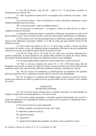 60 – Separata ao Boletim do Exército Nº 51, de 19 de dezembro de 2003.
V - Cmt Gd do Quartel e Sgt Dia SU – todos os 2º e 3º Sgt prontos, excluídos os
designados para a escala de Adj;
VI - cabos da guarda do quartel, da SU, das garagens, das cavalariças e de outras – todos
os cabos prontos;
VII - serviço de ordens – todos os corneteiros ou clarins, aprendizes, ordenanças e outros
soldados habilitados para esse serviço;
VIII - serviço de guarda – todos os soldados prontos; e
IX - serviço-de-dia às enfermarias – os sargentos e cabos de saúde da FS e os cabos e
soldados da seção de veterinária.
§ 1º Quando o número de tenentes e aspirantes-a-oficial que concorrerem à escala de Of
Dia for inferior a três, o serviço será de Fisc Dia, o qual terá como auxiliar, normalmente, um subtenente.
§ 2º Da escala de Aux Fisc Dia participam todos os subtenentes; quando a unidade possuir
menos de três subtenentes, participam, também, os 1º Sgt, de modo que nunca figurem menos de três
militares na escala.
§ 3º Nas escalas não citadas nos §§ 1º e 2º deste artigo, quando o número de praças
concorrentes for inferior a cinco, são chamadas praças de graduações inferiores às das que normalmente
concorrem ao serviço, até completar aquele número da respectiva escala.
§ 4º Nas SU Cmdo, SU Sv, SU Cmdo Sv, SU Cmdo Ap e nas bases administrativas,
quando incorporadas, as praças disponíveis de qualquer QM concorrem às escalas do serviço interno,
sem prejuízo do funcionamento das respectivas repartições internas em que trabalham.
§ 5º As praças adidas podem concorrer às escalas respectivas, a critério do Cmt U.
§ 6º Para os serviços constantes dos incisos IV, V, VII e VIII deste artigo, não são
designadas, em princípio, as praças das seções de serviços, as quais concorrem aos serviços de escala das
respectivas seções, tais como motorista, eletricista, telefonista, cassineiro, cozinheiro etc, -de-dia.
Art. 190. Os serviços de permanência a quartéis-generais ou congêneres são regulados
pelas suas respectivas NGA, respeitado, no que for cabível, o previsto neste Regulamento.
Art. 191. Os médicos e os dentistas das unidades podem concorrer às escalas de serviço-
de-dia ou de sobreaviso às OMS ou, quando for caso, ao posto médico da Gu, a critério e sob o controle
do Cmt Gu.
CAPÍTULO IV
DO SERVIÇO INTERNO
Art. 192. O serviço interno abrange todos os trabalhos necessários ao funcionamento da
unidade e compreende o serviço permanente e o serviço de escala.
§ 1º O serviço interno permanente é executado segundo determinações dos Cmt SU e
chefes das repartições e das dependências internas, de acordo com os preceitos e as disposições deste e
de outros regulamentos.
§ 2º O serviço interno de escala compreende:
I - Of Dia à unidade e seu Adj (ou Fisc Dia, Aux e Adj);
II - Med Dia (a critério do Cmt U);
III - guarda do quartel;
IV - Sgt Dia SU;
V - guarda das SU (alojamentos, garagens, cavalariças, canis, quando for o caso);
 