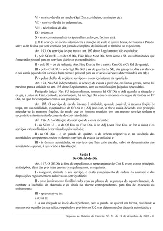 Separata ao Boletim do Exército Nº 51, de 19 de dezembro de 2003. - 61
VI - serviço-de-dia ao rancho (Sgt Dia, cozinheiro, cassineiro etc);
VII - serviço-de-dia às enfermarias;
VIII - telefonista-de-dia;
IX - ordens; e
X - serviços extraordinários (patrulhas, reforços, faxinas etc).
§ 3º O serviço de escala interno tem a duração de vinte e quatro horas, de Parada a Parada,
salvo o de faxina que será contado por jornada completa, do início até o término do expediente.
Art. 193. Os serviços de que trata o art. 192 deste Regulamento são escalados:
I - pelo SCmt U – os de Of Dia, Fisc Dia e Med Dia, bem como a SU ou subunidades que
fornecerão pessoal para os serviços diários e extraordinários;
II - pelo S1 – os de Adjunto, Aux Fisc Dia (se for o caso), Cmt Gd e Cb Gd do quartel;
III - pelos Cmt SU – o de Sgt Dia SU e os de guarda da SU, das garagens, das cavalariças
e dos canis (quando for o caso), bem como o pessoal para os diversos serviços determinados em BI; e
IV - pelos chefes de seções e serviços – o serviço interno da repartição.
Art. 194. Nas SU independentes, o serviço de escala é provido, em linhas gerais, como foi
previsto para a unidade no art. 193 deste Regulamento, com as modificações julgadas necessárias.
Parágrafo único. Nas SU independentes, somente há Of Dia e Adj quando a situação o
exigir, a juízo do Cmt; contudo, normalmente, há um Sgt Dia com os mesmos encargos atribuídos ao Of
Dia, no que for compatível com a sua graduação.
Art. 195. O serviço de escala interno é atribuído, quando possível, à mesma fração de
tropa, em sua totalidade, excetuados o de Of Dia e o Adj (auxiliar, se for o caso), devendo este princípio
estender-se às menores frações, de modo que os homens reunidos em um mesmo serviço tenham o
necessário entrosamento decorrente do convívio diário.
Art. 196. A fiscalização dos serviços de escala incumbe:
I - ao SCmt U – o de Of Dia ou Fisc Dia, o de Adj (Aux Fisc Dia, se for o caso) e os
serviços extraordinários determinados pela unidade;
II - ao Of Dia – o de guarda do quartel, o de ordem respectivo e, na ausência das
autoridades competentes, todos os demais serviços de escala da unidade; e
III - às demais autoridades, os serviços que lhes cabe escalar, salvo os determinados por
autoridade superior, à qual cabe a fiscalização.
Seção I
Do Oficial-de-Dia
Art. 197. O Of Dia é, fora do expediente, o representante do Cmt U e tem como principais
atribuições, além das previstas em outros regulamentos, as seguintes:
I - assegurar, durante o seu serviço, o exato cumprimento de ordens da unidade e das
disposições regulamentares relativas ao serviço diário;
II - estar inteiramente familiarizado com os planos de segurança do aquartelamento, de
combate a incêndio, de chamada e os sinais de alarme correspondentes, para fins de execução ou
treinamento;
III - apresentar-se ao:
a) Cmt U:
1. à sua chegada ao início do expediente, com a guarda do quartel em forma, realizando o
mesmo por ocasião de sua saída, respeitado o previsto no R-2 e as determinações daquela autoridade; e
 