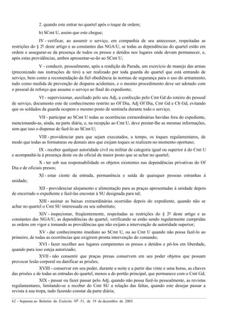 62 – Separata ao Boletim do Exército Nº 51, de 19 de dezembro de 2003.
2. quando este entrar no quartel após o toque de ordem;
b) SCmt U, assim que este chegue;
IV - verificar, ao assumir o serviço, em companhia de seu antecessor, respeitadas as
restrições do § 2º deste artigo e as constantes das NGA/U, se todas as dependências do quartel estão em
ordem e assegurar-se da presença de todos os presos e detidos nos lugares onde devam permanecer, e,
após estas providências, ambos apresentar-se-ão ao SCmt U;
V - conduzir, pessoalmente, após a rendição da Parada, um exercício de manejo das armas
(preconizado nas instruções de tiro) a ser realizado por toda guarda do quartel que está entrando de
serviço, bem como a recomendação da fiel obediência às normas de segurança para o uso do armamento,
tudo como medida de prevenção de disparos acidentais, e o mesmo procedimento deve ser adotado com
o pessoal de reforço que assume o serviço ao final do expediente;
VI - supervisionar, auxiliado pelo seu Adj, a confecção pelo Cmt Gd do roteiro do pessoal
de serviço, documento este de conhecimento restrito ao Of Dia, Adj Of Dia, Cmt Gd e Cb Gd, evitando
que os soldados da guarda ocupem o mesmo posto de sentinela durante todo o serviço;
VII - participar ao SCmt U todas as ocorrências extraordinárias havidas fora do expediente,
mencionando-as, ainda, na parte diária, e, na recepção ao Cmt U, deve prestar-lhe as mesmas informações,
sem que isso o dispense de fazê-lo ao SCmt U;
VIII - providenciar para que sejam executados, a tempo, os toques regulamentares, de
modo que todas as formaturas ou demais atos que exijam toques se realizem no momento oportuno;
IX - receber qualquer autoridade civil ou militar de categoria igual ou superior à do Cmt U
e acompanhá-la à presença deste ou do oficial de maior posto que se achar no quartel;
X - ter sob sua responsabilidade os objetos existentes nas dependências privativas do Of
Dia e de oficiais presos;
XI - estar ciente da entrada, permanência e saída de quaisquer pessoas estranhas à
unidade;
XII - providenciar alojamento e alimentação para as praças apresentadas à unidade depois
de encerrado o expediente e fazê-las encostar à SU designada para tal;
XIII - assinar as baixas extraordinárias ocorridas depois do expediente, quando não se
achar no quartel o Cmt SU interessada ou seu substituto;
XIV - inspecionar, freqüentemente, respeitadas as restrições do § 2º deste artigo e as
constantes das NGA/U, as dependências do quartel, verificando se estão sendo regularmente cumpridas
as ordens em vigor e tomando as providências que não exijam a intervenção de autoridade superior;
XV - dar conhecimento imediato ao SCmt U, ou ao Cmt U quando não possa fazê-lo ao
primeiro, de todas as ocorrências que exigirem pronta intervenção do comando;
XVI - fazer recolher aos lugares competentes os presos e detidos e pô-los em liberdade,
quando para isso esteja autorizado;
XVII - não consentir que praças presas conservem em seu poder objetos que possam
provocar lesão corporal ou danificar as prisões;
XVIII - conservar em seu poder, durante a noite e a partir das vinte e uma horas, as chaves
das prisões e de todas as entradas do quartel, menos a do portão principal, que permanece com o Cmt Gd;
XIX - passar ou fazer passar pelo Adj, quando não possa fazê-lo pessoalmente, as revistas
regulamentares, limitando-se a receber do Cmt SU a relação das faltas, quando este desejar passar a
revista à sua tropa, tudo fazendo constar da parte diária;
 