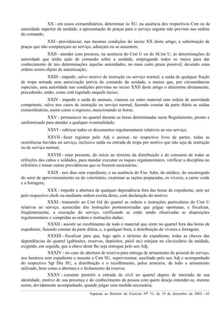 Separata ao Boletim do Exército Nº 51, de 19 de dezembro de 2003. - 63
XX - em casos extraordinários, determinar às SU, na ausência dos respectivos Cmt ou de
autoridade superior da unidade, a apresentação de praças para o serviço urgente não previsto nas ordens
do comando;
XXI - providenciar, nas mesmas condições do inciso XX deste artigo, a substituição de
praças que não compareçam ao serviço, adoeçam ou se ausentem;
XXII - atender com presteza, na ausência do Cmt U ou do SCmt U, às determinações de
autoridade que tenha ação de comando sobre a unidade, empregando todos os meios para dar
conhecimento de tais determinações àquelas autoridades, no mais curto prazo possível, devendo estas
ordens serem objeto de autenticação;
XXIII - impedir, salvo motivo de instrução ou serviço normal, a saída de qualquer fração
de tropa armada sem autorização prévia do comando da unidade, a menos que, por circunstâncias
especiais, uma autoridade nas condições previstas no inciso XXII deste artigo o determine diretamente,
procedendo, então, como está regulado naquele inciso;
XXIV - impedir a saída de animais, viaturas ou outro material sem ordem de autoridade
competente, salvo nos casos de instrução ou serviço normal, fazendo constar da parte diária as saídas
extraordinárias, assim como o regresso, mencionando as horas;
XXV - permanecer no quartel durante as horas determinadas neste Regulamento, pronto e
uniformizado para atender a qualquer eventualidade;
XXVI - rubricar todos os documentos regulamentares relativos ao seu serviço;
XXVII - fazer registrar pelo Adj e assinar, no respectivo livro de partes, todas as
ocorrências havidas no serviço, inclusive saída ou entrada de tropa por motivo que não seja de instrução
ou de serviço normal;
XXVIII - estar presente, do início ao término da distribuição e do consumo de todas as
refeições dos cabos e soldados, para mandar executar os toques regulamentares, verificar a disciplina no
refeitório e tomar outras providências que se fizerem necessárias;
XXIX - nos dias sem expediente, e na ausência do Fisc Adm, do médico, do encarregado
do setor de aprovisionamento ou do veterinário, examinar as rações preparadas, os víveres, a carne verde
e a forragem;
XXX - impedir a abertura de qualquer dependência fora das horas de expediente, sem ser
pelo respectivo chefe ou mediante ordem escrita deste, com declaração do motivo;
XXXI - transmitir ao Cmt Gd do quartel as ordens e instruções particulares do Cmt U
relativas ao serviço, acrescidas das instruções pormenorizadas que julgue oportunas, e fiscalizar,
freqüentemente, a execução do serviço, verificando se estão sendo observadas as disposições
regulamentares e cumpridas as ordens e instruções dadas;
XXXII - assistir ao recebimento de todo o material que entre no quartel fora das horas de
expediente, fazendo constar da parte diária, e, a qualquer hora, à distribuição de víveres e forragem;
XXXIII - fiscalizar para que, logo após o término do expediente, todas as chaves das
dependências do quartel (gabinetes, reservas, depósitos, paiol etc) estejam no claviculário da unidade,
exigindo, em seguida, que a chave deste lhe seja entregue pelo seu Adj;
XXXIV - no caso de abertura de reserva para entrega de armamento do pessoal de serviço,
nos horários sem expediente e ausente o Cmt SU, supervisionar, auxiliado pelo seu Adj e acompanhado
do respectivo Sgt Dia SU, a distribuição e o recolhimento, pelos armeiros, de todo o armamento
utilizado, bem como a abertura e o fechamento da reserva;
XXXV - somente permitir a entrada de civil no quartel depois de inteirado de sua
identidade, motivo de sua presença e do conhecimento da pessoa com quem deseja entender-se, mesmo
assim, devidamente acompanhado, quando julgar essa medida necessária;
 