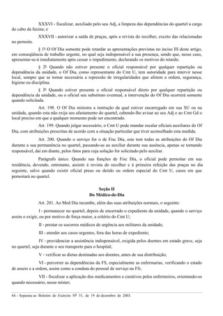 64 – Separata ao Boletim do Exército Nº 51, de 19 de dezembro de 2003.
XXXVI - fiscalizar, auxiliado pelo seu Adj, a limpeza das dependências do quartel a cargo
do cabo da faxina; e
XXXVII - autorizar a saída de praças, após a revista do recolher, exceto das relacionadas
no pernoite.
§ 1º O Of Dia somente pode retardar as apresentações previstas no inciso III deste artigo,
em conseqüência de trabalho urgente, no qual seja indispensável a sua presença, sendo que, nesse caso,
apresentar-se-á imediatamente após cessar o impedimento, declarando os motivos do retardo.
§ 2º Quando não estiver presente o oficial responsável por qualquer repartição ou
dependência da unidade, o Of Dia, como representante do Cmt U, tem autoridade para intervir nesse
local, sempre que se tornar necessária a repressão de irregularidades que afetem a ordem, segurança,
higiene ou disciplina.
§ 3º Quando estiver presente o oficial responsável direto por qualquer repartição ou
dependência da unidade, ou o oficial seu substituto eventual, a intervenção do Of Dia ocorrerá somente
quando solicitada.
Art. 198. O Of Dia ministra a instrução da qual estiver encarregado em sua SU ou na
unidade, quando esta não exija seu afastamento do quartel, cabendo-lhe avisar ao seu Adj e ao Cmt Gd o
local preciso em que a qualquer momento pode ser encontrado.
Art. 199. Quando julgar necessário, o Cmt U pode mandar escalar oficiais auxiliares do Of
Dia, com atribuições prescritas de acordo com a situação particular que tiver aconselhado esta medida.
Art. 200. Quando o serviço for o de Fisc Dia, este tem todas as atribuições do Of Dia
durante a sua permanência no quartel, passando-as ao auxiliar durante sua ausência, apenas se tornando
responsável, daí em diante, pelos fatos para cuja solução for solicitado pelo auxiliar.
Parágrafo único. Quando nas funções de Fisc Dia, o oficial pode pernoitar em sua
residência, devendo, entretanto, assistir à revista do recolher e à primeira refeição das praças no dia
seguinte, salvo quando existir oficial preso ou detido ou ordem especial do Cmt U, casos em que
pernoitará no quartel.
Seção II
Do Médico-de-Dia
Art. 201. Ao Med Dia incumbe, além das suas atribuições normais, o seguinte:
I - permanecer no quartel, depois de encerrado o expediente da unidade, quando o serviço
assim o exigir, ou por motivo de força maior, a critério do Cmt U;
II - prestar os socorros médicos de urgência aos militares da unidade;
III - atender aos casos urgentes, fora das horas de expediente;
IV - providenciar a assistência indispensável, exigida pelos doentes em estado grave, seja
no quartel, seja durante o seu transporte para o hospital;
V - verificar as dietas destinadas aos doentes, antes de sua distribuição;
VI - percorrer as dependências da FS, especialmente as enfermarias, verificando o estado
de asseio e a ordem, assim como a conduta do pessoal de serviço na FS;
VII - fiscalizar a aplicação dos medicamentos e curativos pelos enfermeiros, orientando-os
quando necessário, nesse mister;
 