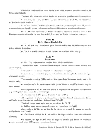 Separata ao Boletim do Exército Nº 51, de 19 de dezembro de 2003. - 65
VIII - baixar à enfermaria ou outra instalação de saúde as praças que adoecerem fora do
horário de expediente;
IX - passar pelo menos uma revista, à noite, na enfermaria, quando houver doentes graves;
X - transmitir, em parte, ao SCmt U, por intermédio do Med Ch, as ocorrências
verificadas durante o serviço; e
XI - realizar o controle de todos os militares em LTSP e, conforme parecer da JIS, realizar
o acompanhamento daqueles que necessitam de trabalhos de fisioterapia ou atendimento hospitalar.
Art. 202. O nome, a residência, o telefone e todos os informes necessários sobre o Med
Dia devem estar na enfermaria, em lugar bem visível, bem como seu destino eventual, se for o caso.
Seção III
Do Auxiliar do Fiscal-de-Dia
Art. 203. O Aux Fisc Dia responde pelas funções do Fisc Dia no período em que este
estiver afastado da unidade.
Art. 204. A existência da escala de Aux Fisc Dia não elimina a escala de Adj.
Seção IV
Do Adjunto
Art. 205. O Sgt Adj é o auxiliar imediato do Of Dia, incumbindo-lhe:
I - apresentar-se ao Of Dia após receber o serviço, executar e fazer executar todas as suas
determinações;
II - transmitir as ordens que dele receber e inteirá-lo da execução;
III - secundá-lo, por iniciativa própria, na fiscalização da execução das ordens em vigor
relativas ao serviço;
IV - responder, perante o Of Dia, pela perfeita execução da limpeza do quartel a cargo do
cabo da faxina;
V - participar ao Of Dia todas as ocorrências que verificar e as providências que a respeito
tenha tomado;
VI - acompanhar o Of Dia nas suas visitas às dependências do quartel, salvo quando
dispensado por ele ou na execução de outro serviço;
VII - passar revista às SU, quando determinado pelo Of Dia;
VIII - organizar e escriturar os papéis relativos ao serviço, de modo que, uma hora depois
da Parada, no máximo, estejam concluídos e à disposição do SCmt U;
IX - dividir os quartos de ronda noturna entre si e os Sgt Dia SU;
X - dividir a ronda noturna da guarda entre o seu comandante e o Cb Gd;
XI - secundar o Of Dia na verificação do roteiro do pessoal de serviço da guarda,
confeccionado pelo Cmt Gd;
XII - fiscalizar os serviços das SU, na ausência dos respectivos Cmt ou de seus substitutos
eventuais;
XIII - receber, dos Sgt Dia SU, todas as praças da unidade que devam ser recolhidas
presas e apresentá-las ao Of Dia para o conveniente destino;
 
