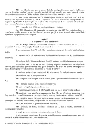 66 – Separata ao Boletim do Exército Nº 51, de 19 de dezembro de 2003.
XIV - providenciar para que as chaves de todas as dependências do quartel (gabinetes,
reservas, depósitos, paiol etc) estejam colocadas no claviculário da unidade, logo após o toque de ordem,
informando pessoalmente ao Of Dia qualquer falta e entregando-lhe a respectiva chave;
XV - no caso de abertura de reserva para entrega de armamento do pessoal de serviço, nos
horários sem expediente e ausente o Cmt SU, auxiliar o Of Dia na fiscalização, acompanhados do
respectivo Sgt Dia SU, da distribuição e do recolhimento, pelos armeiros, de todo o armamento utilizado,
bem como da abertura e do fechamento da reserva; e
XVI - responder pelo Of Dia em seus impedimentos eventuais.
Art. 206. Quando o Adj responder eventualmente pelo Of Dia, participar-lhe-á as
ocorrências havidas durante o seu impedimento, mesmo que já as tenha comunicado à autoridade
superior ou haja providenciado a respeito.
Seção V
Do Sargento-de-Dia à Subunidade
Art. 207. O Sgt Dia SU é o auxiliar do Of Dia no que se referir ao serviço em sua SU e, de
conformidade com as determinações desse oficial, incumbe-lhe:
I - apresentar-se ao Cmt SU, ao Of Dia e ao Adj, ao entrar e sair de serviço e após a leitura
do BI;
II - informar ao Of Dia a existência de ordens especiais relativas à sua SU que interessem
ao serviço;
III - solicitar do Of Dia, na ausência do Cmt SU, qualquer providência de caráter urgente;
IV - auxiliar o Of Dia e o Adj em tudo o que diga respeito à boa execução dos respectivos
serviços, providenciando, particularmente, para que o armeiro da SU esteja na reserva à hora prevista
para a distribuição e o recolhimento do armamento do pessoal de serviço;
V - registrar no livro de partes diárias da SU todas as ocorrências havidas no seu serviço;
VI - fiscalizar o serviço de guarda da SU;
VII - cumprir e fazer cumprir todas as ordens gerais e particulares referentes ao serviço na
SU;
VIII - manter a ordem, o asseio e a disciplina na SU;
IX - responder pelo Sgte, na ausência deste;
X - cumprir as determinações do Of Dia relativas à sua SU ou ao serviço da unidade;
XI - participar, com a urgência necessária, ao Cmt SU, aos oficiais, ao subtenente e ao
Sgte, as ordens extraordinárias que receba e que sejam de interesse imediato desses militares ou da SU;
XII - participar ao Cmt SU, com urgência, as ocorrências verificadas durante o serviço e
que exijam seu imediato conhecimento, independente das providências tomadas a respeito;
XIII - pôr em forma a SU para as formaturas e revistas;
XIV - conduzir, em forma, os cabos e soldados da SU para o rancho, cumprindo os
seguintes procedimentos:
a) exigir que as praças se apresentem corretamente fardadas;
b) apresentar ao encarregado do setor de aprovisionamento a relação das praças que, por
motivo de serviço, não compareçam à hora regulamentar; e
 