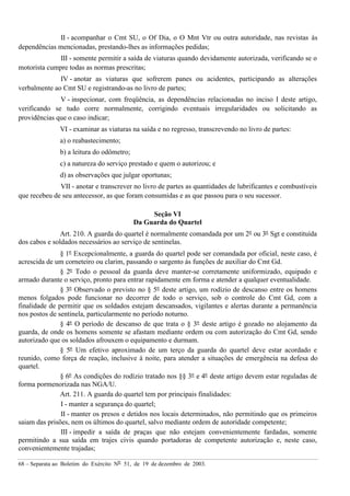 68 – Separata ao Boletim do Exército Nº 51, de 19 de dezembro de 2003.
II - acompanhar o Cmt SU, o Of Dia, o O Mnt Vtr ou outra autoridade, nas revistas às
dependências mencionadas, prestando-lhes as informações pedidas;
III - somente permitir a saída de viaturas quando devidamente autorizada, verificando se o
motorista cumpre todas as normas prescritas;
IV - anotar as viaturas que sofrerem panes ou acidentes, participando as alterações
verbalmente ao Cmt SU e registrando-as no livro de partes;
V - inspecionar, com freqüência, as dependências relacionadas no inciso I deste artigo,
verificando se tudo corre normalmente, corrigindo eventuais irregularidades ou solicitando as
providências que o caso indicar;
VI - examinar as viaturas na saída e no regresso, transcrevendo no livro de partes:
a) o reabastecimento;
b) a leitura do odômetro;
c) a natureza do serviço prestado e quem o autorizou; e
d) as observações que julgar oportunas;
VII - anotar e transcrever no livro de partes as quantidades de lubrificantes e combustíveis
que recebeu de seu antecessor, as que foram consumidas e as que passou para o seu sucessor.
Seção VI
Da Guarda do Quartel
Art. 210. A guarda do quartel é normalmente comandada por um 2º ou 3º Sgt e constituída
dos cabos e soldados necessários ao serviço de sentinelas.
§ 1º Excepcionalmente, a guarda do quartel pode ser comandada por oficial, neste caso, é
acrescida de um corneteiro ou clarim, passando o sargento às funções de auxiliar do Cmt Gd.
§ 2º Todo o pessoal da guarda deve manter-se corretamente uniformizado, equipado e
armado durante o serviço, pronto para entrar rapidamente em forma e atender a qualquer eventualidade.
§ 3º Observado o previsto no § 5º deste artigo, um rodízio de descanso entre os homens
menos folgados pode funcionar no decorrer de todo o serviço, sob o controle do Cmt Gd, com a
finalidade de permitir que os soldados estejam descansados, vigilantes e alertas durante a permanência
nos postos de sentinela, particularmente no período noturno.
§ 4º O período de descanso de que trata o § 3º deste artigo é gozado no alojamento da
guarda, de onde os homens somente se afastam mediante ordem ou com autorização do Cmt Gd, sendo
autorizado que os soldados afrouxem o equipamento e durmam.
§ 5º Um efetivo aproximado de um terço da guarda do quartel deve estar acordado e
reunido, como força de reação, inclusive à noite, para atender a situações de emergência na defesa do
quartel.
§ 6º As condições do rodízio tratado nos §§ 3º e 4º deste artigo devem estar reguladas de
forma pormenorizada nas NGA/U.
Art. 211. A guarda do quartel tem por principais finalidades:
I - manter a segurança do quartel;
II - manter os presos e detidos nos locais determinados, não permitindo que os primeiros
saiam das prisões, nem os últimos do quartel, salvo mediante ordem de autoridade competente;
III - impedir a saída de praças que não estejam convenientemente fardadas, somente
permitindo a sua saída em trajes civis quando portadoras de competente autorização e, neste caso,
convenientemente trajadas;
 