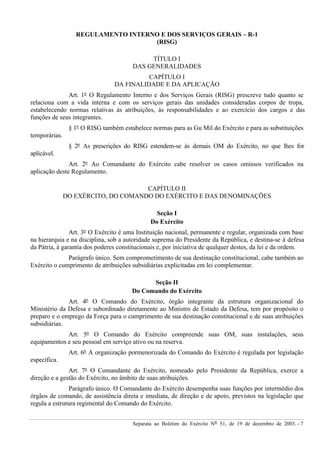 Separata ao Boletim do Exército Nº 51, de 19 de dezembro de 2003. - 7
REGULAMENTO INTERNO E DOS SERVIÇOS GERAIS – R-1
(RISG)
TÍTULO I
DAS GENERALIDADES
CAPÍTULO I
DA FINALIDADE E DA APLICAÇÃO
Art. 1º O Regulamento Interno e dos Serviços Gerais (RISG) prescreve tudo quanto se
relaciona com a vida interna e com os serviços gerais das unidades consideradas corpos de tropa,
estabelecendo normas relativas às atribuições, às responsabilidades e ao exercício dos cargos e das
funções de seus integrantes.
§ 1º O RISG também estabelece normas para as Gu Mil do Exército e para as substituições
temporárias.
§ 2º As prescrições do RISG estendem-se às demais OM do Exército, no que lhes for
aplicável.
Art. 2º Ao Comandante do Exército cabe resolver os casos omissos verificados na
aplicação deste Regulamento.
CAPÍTULO II
DO EXÉRCITO, DO COMANDO DO EXÉRCITO E DAS DENOMINAÇÕES
Seção I
Do Exército
Art. 3º O Exército é uma Instituição nacional, permanente e regular, organizada com base
na hierarquia e na disciplina, sob a autoridade suprema do Presidente da República, e destina-se à defesa
da Pátria, à garantia dos poderes constitucionais e, por iniciativa de qualquer destes, da lei e da ordem.
Parágrafo único. Sem comprometimento de sua destinação constitucional, cabe também ao
Exército o cumprimento de atribuições subsidiárias explicitadas em lei complementar.
Seção II
Do Comando do Exército
Art. 4º O Comando do Exército, órgão integrante da estrutura organizacional do
Ministério da Defesa e subordinado diretamente ao Ministro de Estado da Defesa, tem por propósito o
preparo e o emprego da Força para o cumprimento de sua destinação constitucional e de suas atribuições
subsidiárias.
Art. 5º O Comando do Exército compreende suas OM, suas instalações, seus
equipamentos e seu pessoal em serviço ativo ou na reserva.
Art. 6º A organização pormenorizada do Comando do Exército é regulada por legislação
específica.
Art. 7º O Comandante do Exército, nomeado pelo Presidente da República, exerce a
direção e a gestão do Exército, no âmbito de suas atribuições.
Parágrafo único. O Comandante do Exército desempenha suas funções por intermédio dos
órgãos de comando, de assistência direta e imediata, de direção e de apoio, previstos na legislação que
regula a estrutura regimental do Comando do Exército.
 