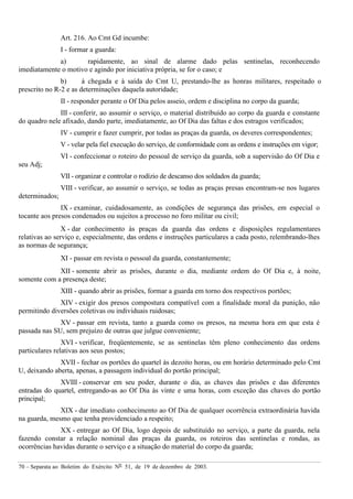 70 – Separata ao Boletim do Exército Nº 51, de 19 de dezembro de 2003.
Art. 216. Ao Cmt Gd incumbe:
I - formar a guarda:
a) rapidamente, ao sinal de alarme dado pelas sentinelas, reconhecendo
imediatamente o motivo e agindo por iniciativa própria, se for o caso; e
b) à chegada e à saída do Cmt U, prestando-lhe as honras militares, respeitado o
prescrito no R-2 e as determinações daquela autoridade;
II - responder perante o Of Dia pelos asseio, ordem e disciplina no corpo da guarda;
III - conferir, ao assumir o serviço, o material distribuído ao corpo da guarda e constante
do quadro nele afixado, dando parte, imediatamente, ao Of Dia das faltas e dos estragos verificados;
IV - cumprir e fazer cumprir, por todas as praças da guarda, os deveres correspondentes;
V - velar pela fiel execução do serviço, de conformidade com as ordens e instruções em vigor;
VI - confeccionar o roteiro do pessoal de serviço da guarda, sob a supervisão do Of Dia e
seu Adj;
VII - organizar e controlar o rodízio de descanso dos soldados da guarda;
VIII - verificar, ao assumir o serviço, se todas as praças presas encontram-se nos lugares
determinados;
IX - examinar, cuidadosamente, as condições de segurança das prisões, em especial o
tocante aos presos condenados ou sujeitos a processo no foro militar ou civil;
X - dar conhecimento às praças da guarda das ordens e disposições regulamentares
relativas ao serviço e, especialmente, das ordens e instruções particulares a cada posto, relembrando-lhes
as normas de segurança;
XI - passar em revista o pessoal da guarda, constantemente;
XII - somente abrir as prisões, durante o dia, mediante ordem do Of Dia e, à noite,
somente com a presença deste;
XIII - quando abrir as prisões, formar a guarda em torno dos respectivos portões;
XIV - exigir dos presos compostura compatível com a finalidade moral da punição, não
permitindo diversões coletivas ou individuais ruidosas;
XV - passar em revista, tanto a guarda como os presos, na mesma hora em que esta é
passada nas SU, sem prejuízo de outras que julgue conveniente;
XVI - verificar, freqüentemente, se as sentinelas têm pleno conhecimento das ordens
particulares relativas aos seus postos;
XVII - fechar os portões do quartel às dezoito horas, ou em horário determinado pelo Cmt
U, deixando aberta, apenas, a passagem individual do portão principal;
XVIII - conservar em seu poder, durante o dia, as chaves das prisões e das diferentes
entradas do quartel, entregando-as ao Of Dia às vinte e uma horas, com exceção das chaves do portão
principal;
XIX - dar imediato conhecimento ao Of Dia de qualquer ocorrência extraordinária havida
na guarda, mesmo que tenha providenciado a respeito;
XX - entregar ao Of Dia, logo depois de substituído no serviço, a parte da guarda, nela
fazendo constar a relação nominal das praças da guarda, os roteiros das sentinelas e rondas, as
ocorrências havidas durante o serviço e a situação do material do corpo da guarda;
 