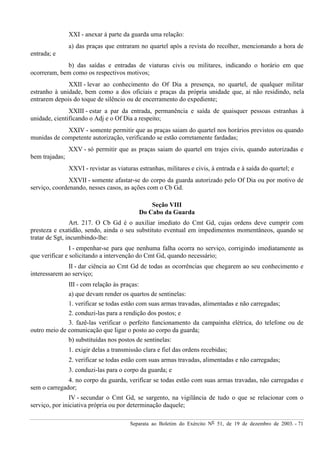 Separata ao Boletim do Exército Nº 51, de 19 de dezembro de 2003. - 71
XXI - anexar à parte da guarda uma relação:
a) das praças que entraram no quartel após a revista do recolher, mencionando a hora de
entrada; e
b) das saídas e entradas de viaturas civis ou militares, indicando o horário em que
ocorreram, bem como os respectivos motivos;
XXII - levar ao conhecimento do Of Dia a presença, no quartel, de qualquer militar
estranho à unidade, bem como a dos oficiais e praças da própria unidade que, aí não residindo, nela
entrarem depois do toque de silêncio ou de encerramento do expediente;
XXIII - estar a par da entrada, permanência e saída de quaisquer pessoas estranhas à
unidade, cientificando o Adj e o Of Dia a respeito;
XXIV - somente permitir que as praças saiam do quartel nos horários previstos ou quando
munidas de competente autorização, verificando se estão corretamente fardadas;
XXV - só permitir que as praças saiam do quartel em trajes civis, quando autorizadas e
bem trajadas;
XXVI - revistar as viaturas estranhas, militares e civis, à entrada e à saída do quartel; e
XXVII - somente afastar-se do corpo da guarda autorizado pelo Of Dia ou por motivo de
serviço, coordenando, nesses casos, as ações com o Cb Gd.
Seção VIII
Do Cabo da Guarda
Art. 217. O Cb Gd é o auxiliar imediato do Cmt Gd, cujas ordens deve cumprir com
presteza e exatidão, sendo, ainda o seu substituto eventual em impedimentos momentâneos, quando se
tratar de Sgt, incumbindo-lhe:
I - empenhar-se para que nenhuma falha ocorra no serviço, corrigindo imediatamente as
que verificar e solicitando a intervenção do Cmt Gd, quando necessário;
II - dar ciência ao Cmt Gd de todas as ocorrências que chegarem ao seu conhecimento e
interessarem ao serviço;
III - com relação às praças:
a) que devam render os quartos de sentinelas:
1. verificar se todas estão com suas armas travadas, alimentadas e não carregadas;
2. conduzi-las para a rendição dos postos; e
3. fazê-las verificar o perfeito funcionamento da campainha elétrica, do telefone ou de
outro meio de comunicação que ligar o posto ao corpo da guarda;
b) substituídas nos postos de sentinelas:
1. exigir delas a transmissão clara e fiel das ordens recebidas;
2. verificar se todas estão com suas armas travadas, alimentadas e não carregadas;
3. conduzi-las para o corpo da guarda; e
4. no corpo da guarda, verificar se todas estão com suas armas travadas, não carregadas e
sem o carregador;
IV - secundar o Cmt Gd, se sargento, na vigilância de tudo o que se relacionar com o
serviço, por iniciativa própria ou por determinação daquele;
 