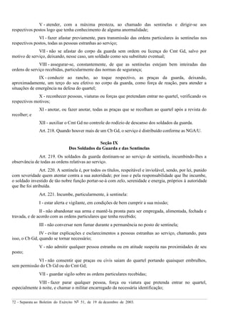 72 – Separata ao Boletim do Exército Nº 51, de 19 de dezembro de 2003.
V - atender, com a máxima presteza, ao chamado das sentinelas e dirigir-se aos
respectivos postos logo que tenha conhecimento de alguma anormalidade;
VI - fazer afastar previamente, para transmissão das ordens particulares às sentinelas nos
respectivos postos, todas as pessoas estranhas ao serviço;
VII - não se afastar do corpo da guarda sem ordem ou licença do Cmt Gd, salvo por
motivo de serviço, deixando, nesse caso, um soldado como seu substituto eventual;
VIII - assegurar-se, constantemente, de que as sentinelas estejam bem inteiradas das
ordens de serviço recebidas, particularmente das normas de segurança;
IX - conduzir ao rancho, ao toque respectivo, as praças da guarda, deixando,
aproximadamente, um terço do seu efetivo no corpo da guarda, como força de reação, para atender a
situações de emergência na defesa do quartel;
X - reconhecer pessoas, viaturas ou forças que pretendam entrar no quartel, verificando os
respectivos motivos;
XI - anotar, ou fazer anotar, todas as praças que se recolham ao quartel após a revista do
recolher; e
XII - auxiliar o Cmt Gd no controle do rodízio de descanso dos soldados da guarda.
Art. 218. Quando houver mais de um Cb Gd, o serviço é distribuído conforme as NGA/U.
Seção IX
Dos Soldados da Guarda e das Sentinelas
Art. 219. Os soldados da guarda destinam-se ao serviço de sentinela, incumbindo-lhes a
observância de todas as ordens relativas ao serviço.
Art. 220. A sentinela é, por todos os títulos, respeitável e inviolável, sendo, por lei, punido
com severidade quem atentar contra a sua autoridade; por isso e pela responsabilidade que lhe incumbe,
o soldado investido de tão nobre função portar-se-á com zelo, serenidade e energia, próprios à autoridade
que lhe foi atribuída.
Art. 221. Incumbe, particularmente, à sentinela:
I - estar alerta e vigilante, em condições de bem cumprir a sua missão;
II - não abandonar sua arma e mantê-la pronta para ser empregada, alimentada, fechada e
travada, e de acordo com as ordens particulares que tenha recebido;
III - não conversar nem fumar durante a permanência no posto de sentinela;
IV - evitar explicações e esclarecimentos a pessoas estranhas ao serviço, chamando, para
isso, o Cb Gd, quando se tornar necessário;
V - não admitir qualquer pessoa estranha ou em atitude suspeita nas proximidades de seu
posto;
VI - não consentir que praças ou civis saiam do quartel portando quaisquer embrulhos,
sem permissão do Cb Gd ou do Cmt Gd;
VII - guardar sigilo sobre as ordens particulares recebidas;
VIII - fazer parar qualquer pessoa, força ou viatura que pretenda entrar no quartel,
especialmente à noite, e chamar o militar encarregado da necessária identificação;
 