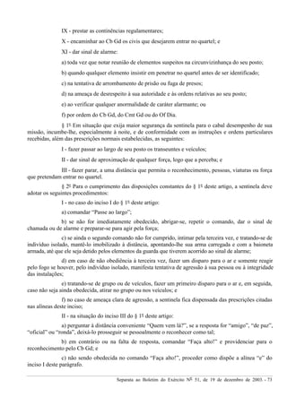 Separata ao Boletim do Exército Nº 51, de 19 de dezembro de 2003. - 73
IX - prestar as continências regulamentares;
X - encaminhar ao Cb Gd os civis que desejarem entrar no quartel; e
XI - dar sinal de alarme:
a) toda vez que notar reunião de elementos suspeitos na circunvizinhança do seu posto;
b) quando qualquer elemento insistir em penetrar no quartel antes de ser identificado;
c) na tentativa de arrombamento de prisão ou fuga de presos;
d) na ameaça de desrespeito à sua autoridade e às ordens relativas ao seu posto;
e) ao verificar qualquer anormalidade de caráter alarmante; ou
f) por ordem do Cb Gd, do Cmt Gd ou do Of Dia.
§ 1º Em situação que exija maior segurança da sentinela para o cabal desempenho de sua
missão, incumbe-lhe, especialmente à noite, e de conformidade com as instruções e ordens particulares
recebidas, além das prescrições normais estabelecidas, as seguintes:
I - fazer passar ao largo de seu posto os transeuntes e veículos;
II - dar sinal de aproximação de qualquer força, logo que a perceba; e
III - fazer parar, a uma distância que permita o reconhecimento, pessoas, viaturas ou força
que pretendam entrar no quartel.
§ 2º Para o cumprimento das disposições constantes do § 1º deste artigo, a sentinela deve
adotar os seguintes procedimentos:
I - no caso do inciso I do § 1º deste artigo:
a) comandar “Passe ao largo”;
b) se não for imediatamente obedecido, abrigar-se, repetir o comando, dar o sinal de
chamada ou de alarme e preparar-se para agir pela força;
c) se ainda o segundo comando não for cumprido, intimar pela terceira vez, e tratando-se de
indivíduo isolado, mantê-lo imobilizado à distância, apontando-lhe sua arma carregada e com a baioneta
armada, até que ele seja detido pelos elementos da guarda que tiverem acorrido ao sinal de alarme;
d) em caso de não obediência à terceira vez, fazer um disparo para o ar e somente reagir
pelo fogo se houver, pelo indivíduo isolado, manifesta tentativa de agressão à sua pessoa ou à integridade
das instalações;
e) tratando-se de grupo ou de veículos, fazer um primeiro disparo para o ar e, em seguida,
caso não seja ainda obedecida, atirar no grupo ou nos veículos; e
f) no caso de ameaça clara de agressão, a sentinela fica dispensada das prescrições citadas
nas alíneas deste inciso;
II - na situação do inciso III do § 1º deste artigo:
a) perguntar à distância conveniente “Quem vem lá?”, se a resposta for “amigo”, “de paz”,
“oficial” ou “ronda”, deixá-lo prosseguir se pessoalmente o reconhecer como tal;
b) em contrário ou na falta de resposta, comandar “Faça alto!” e providenciar para o
reconhecimento pelo Cb Gd; e
c) não sendo obedecida no comando “Faça alto!”, proceder como dispõe a alínea “e” do
inciso I deste parágrafo.
 