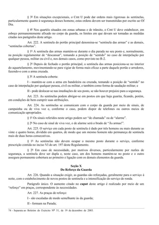 74 – Separata ao Boletim do Exército Nº 51, de 19 de dezembro de 2003.
§ 3º Em situações excepcionais, o Cmt U pode dar ordens mais rigorosas às sentinelas,
particularmente quanto à segurança desses homens; estas ordens devem ser transmitidas por escrito ao Of
Dia.
§ 4º Nos quartéis situados em zonas urbanas e de trânsito, o Cmt U deve estabelecer, em
esboço permanentemente afixado no corpo da guarda, os limites em que devam ser tomadas as medidas
citadas nos parágrafos deste artigo.
Art. 222. A sentinela do portão principal denomina-se “sentinela das armas” e as demais,
“sentinelas cobertas”.
§ 1º A sentinela das armas mantém-se durante o dia parada no seu posto e, normalmente,
na posição regulamentar de “descansar”, tomando a posição de “sentido” no caso de interpelação por
qualquer pessoa, militar ou civil e, nos demais casos, como previsto no R-2.
§ 2º Depois de fechado o portão principal, a sentinela das armas posiciona-se no interior
do aquartelamento, movimentando-se para vigiar de forma mais eficaz a parte daquele portão e arredores,
fazendo-o com a arma cruzada.
§ 3º A sentinela coberta:
I - mantém-se com a arma em bandoleira ou cruzada, tomando a posição de “sentido” no
caso de interpelação por qualquer pessoa, civil ou militar, e também como forma de saudação militar; e
II - pode deslocar-se nas imediações de seu posto, se não houver prejuízo para a segurança.
Art. 223. As sentinelas podem abrigar-se em postos em que haja guarita, ficando, porém,
em condições de bem cumprir suas atribuições.
Art. 224. As sentinelas se comunicam com o corpo da guarda por meio de sinais, de
campainha ou de viva voz e, conforme o caso, podem dispor de telefones ou outros meios de
comunicação apropriados.
§ 1º Os sinais referidos neste artigo podem ser “de chamada” ou de “alarme”.
§ 2º No caso de sinal de viva voz, o de alarme será o brado de “Às armas!”.
Art. 225. O serviço em cada posto de sentinela é dado por três homens ou mais durante as
vinte e quatro horas, dividido em quartos, de modo que um mesmo homem não permaneça de sentinela
mais de duas horas consecutivas.
§ 1º As sentinelas não devem ocupar o mesmo posto durante o serviço, conforme
prescrição contida no inciso VI do art. 197 deste Regulamento.
§ 2º Em caso de necessidade, por motivos diversos, particularmente por razões de
segurança, a sentinela deve ser dupla e, neste caso, um dos homens mantém-se no posto e o outro
assegura permanente cobertura ao primeiro e ligação com os demais elementos da guarda.
Seção X
Do Reforço da Guarda
Art. 226. Quando a situação exigir, as guardas são reforçadas, geralmente para o serviço à
noite, com o estabelecimento de novos postos de sentinela e a intensificação do serviço de ronda.
Parágrafo único. O aumento citado no caput deste artigo é realizado por meio de um
“reforço” em praças, correspondente às necessidades.
Art. 227. As praças de reforço:
I - são escaladas de modo semelhante às da guarda;
II - formam na Parada;
 