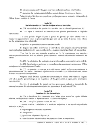 Separata ao Boletim do Exército Nº 51, de 19 de dezembro de 2003. - 75
III - são apresentadas ao Of Dia, para o serviço, em horário definido pelo Cmt U; e
IV - durante o dia, participam dos trabalhos normais de suas SU, seções ou frações.
Parágrafo único. Nos dias sem expediente, o reforço permanece no quartel à disposição do
Of Dia, desde a rendição da Parada.
Seção XI
Da Substituição das Guardas do Quartel e das Sentinelas
Art. 228. Na substituição das guardas deve ser observado o cerimonial prescrito no R-2.
Art. 229. Após o cerimonial de substituição das guardas, procedem-se às seguintes
formalidades:
I - as duas guardas dirigem-se para as portas das prisões que serão abertas com as
precauções regulamentares, sendo os presos recebidos pelo Cmt Gd que entra, de acordo com a relação
que lhe será entregue pelo substituído;
II - após isto, as guardas retornam ao corpo da guarda;
III - de posse das ordens e instruções, o Cmt Gd que entra organiza seu serviço (roteiro,
ordens particulares a cada posto etc) e, em seguida, recebe a carga do material que ficará sob sua guarda; e
IV - o Cmt Gd que entra transmite as ordens ao Cb Gd e ordena que este proceda à
substituição das sentinelas, pelo seu primeiro quarto, devendo a sentinela das armas ser substituída por
último.
Art. 230. Na substituição das sentinelas deve ser observado o cerimonial prescrito no R-2.
Art. 231. Substituídas as sentinelas, os comandantes das guardas apresentam-se ao Of Dia,
participando as irregularidades verificadas.
Art. 232. As guardas externas que se recolherem ao quartel, após seus comandantes se
apresentarem ao Of Dia, fazem a continência regulamentar ao terreno no local habitual da Parada, saindo
de forma ao comando correspondente.
Parágrafo único. Quando a guarda for comandada por oficial, este ordena ao sargento
Cmt Gd do quartel que comunique a sua chegada ao Of Dia, procedendo, a seguir, como estabelece o
presente artigo.
Art. 233. A substituição dos demais serviços processa-se mediante a transmissão das
ordens e instruções, dos substituídos aos substitutos, e a apresentação de ambos ao Of Dia.
Seção XII
Das Guardas das Subunidades
Art. 234. A Guarda da SU é constituída pelo Cb Dia, que é o seu Cmt, e pelos soldados
plantões, restringindo-se o serviço às dependências da SU acessíveis às praças.
Art. 235. O serviço de guarda à SU tem por fim:
I - manter a ordem, a disciplina e o asseio no alojamento e nas demais dependências
acessíveis às praças;
II - vigiar as praças detidas no alojamento;
III - não permitir:
a) jogos de azar, disputa ou algazarra; e
b) a saída de objetos sem autorização dos respectivos donos ou responsáveis;
 