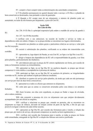 76 – Separata ao Boletim do Exército Nº 51, de 19 de dezembro de 2003.
IV - cumprir e fazer cumprir todas as determinações das autoridades competentes.
§ 1º Os plantões permanecem no quartel durante todo o serviço; o Cb Dia e o plantão da
hora conservam-se desarmados, mas portando o cinto de guarnição.
§ 2º Quando a SU ocupar mais de um alojamento, o número de plantões pode ser
aumentado, na razão de três homens por alojamento, a juízo do Cmt SU.
Seção XIII
Do Cabo-de-Dia
Art. 236. O Cb Dia é o principal responsável pela ordem e exatidão do serviço de guarda à
SU.
Art. 237. Ao Cb Dia incumbe:
I - verificar com o seu antecessor, na ocasião de receber o serviço se todas as
dependências estão em ordem e limpas e se as praças detidas se encontram nos lugares determinados;
II - transmitir aos plantões as ordens gerais e particulares relativas ao serviço e velar pela
sua fiel execução;
III - assistir à substituição dos plantões, verificando se as ordens são transmitidas com
exatidão;
IV - apresentar-se, logo depois da Parada, ao seu Cmt SU, ao Sgte e ao Sgt Dia à sua SU;
V - dirigir a limpeza das dependências da SU sob a responsabilidade da guarda, a ser feita
pelos plantões, particularmente dos banheiros;
VI - providenciar para que as praças da SU entrem rapidamente em forma, por ocasião de
todas as formaturas normais ou extraordinárias;
VII - apresentar ao Sgte, ou ao Sgt Dia SU na ausência daquele, as praças que devam
comparecer à visita médica e acompanhá-las à presença do médico;
VIII - participar ao Sgte, ou ao Sgt Dia SU na ausência do primeiro, as irregularidades
ocorridas na SU, mesmo que tenham exigido providências imediatas;
IX - distribuir os quartos de serviço pelos plantões, de modo que cada um não permaneça
em serviço por mais de duas horas consecutivas;
X - apresentar-se a todos os oficiais que entrarem no alojamento;
XI - zelar para que as camas se conservem arrumadas pelos seus donos e os armários
fechados;
XII - fazer levantar, nos dias com expediente, as praças ao findar o toque de alvorada,
salvo ordem contrária;
XIII - não consentir a presença de civis no alojamento sem que estejam devidamente
acompanhados por um oficial ou sargento;
XIV - verificar e relacionar as praças que, estando no pernoite, não se encontrem no
alojamento ao toque de silêncio, devendo tal relação constar da parte do Sgt Dia, a fim de que seja
possível averiguar o destino de cada militar ausente;
XV - apresentar ao Sgt Dia SU, por ocasião das formaturas para o rancho, a relação das
praças que, por motivo de serviço, não possam comparecer ao rancho na hora regulamentar; e
XVI - verificar, por ocasião das formaturas para o rancho, se todas as praças em forma
estão arranchadas, entregando ao Sgt Dia SU a relação dos faltosas sem motivo justificado.
 