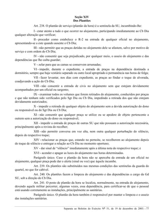 Separata ao Boletim do Exército Nº 51, de 19 de dezembro de 2003. - 77
Seção XIV
Dos Plantões
Art. 238. O plantão de serviço (plantão da hora) é a sentinela da SU, incumbindo-lhe:
I - estar atento a tudo o que ocorrer no alojamento, participando imediatamente ao Cb Dia
qualquer alteração que verificar;
II - proceder como estabelece o R-2 na entrada de qualquer oficial no alojamento,
apresentando-se a este quando ausente o Cb Dia;
III - não permitir que as praças detidas no alojamento dele se afastem, salvo por motivo de
serviço e com ordem do Cb Dia;
IV - não consentir que seja prejudicado, por qualquer meio, o asseio do alojamento e das
dependências que lhe caiba guardar;
V - zelar para que as camas se conservem arrumadas;
VI - impedir, durante o expediente, a entrada de praças na dependência destinada a
dormitório, sempre que haja vestiário separado ou outro local apropriado à permanência nas horas de folga;
VII - fazer levantar, nos dias com expediente, as praças ao findar o toque de alvorada,
coadjuvando a ação do Cb Dia;
VIII - não consentir a entrada de civis no alojamento sem que estejam devidamente
acompanhados por um oficial ou sargento;
IX - examinar todos os volumes que forem retirados do alojamento, conduzidos por praças
e que não tenham sido verificados pelo Sgt Dia ou Cb Dia, impedindo a retirada dos que não estejam
devidamente autorizados;
X - impedir a retirada de qualquer objeto do alojamento sem a devida autorização do dono
ou responsável ou do Sgt Dia ou Cb Dia;
XI - não consentir que qualquer praça se utilize ou se apodere de objeto pertencente a
outrem sem a autorização do dono ou responsável;
XII - impedir a entrada de praças de outras SU que não possuam a autorização necessária,
principalmente após a revista do recolher;
XIII - não permitir conversa em voz alta, nem outra qualquer perturbação do silêncio,
depois do respectivo toque;
XIV - relacionar as praças que, estando no pernoite, se recolherem ao alojamento depois
do toque de silêncio e entregar a relação ao Cb Dia no momento oportuno;
XV - dar sinal de “silêncio” imediatamente após a última nota do respectivo toque; e
XVI - acender e apagar as luzes do alojamento nas horas determinadas.
Parágrafo único. Caso o plantão da hora não se aperceba da entrada de um oficial no
alojamento, qualquer praça pode dar o alerta (sinal ou voz) que àquele incumbe.
Art. 239. Os plantões são substituídos nas mesmas condições das sentinelas da guarda do
quartel, no que for cabível.
Art. 240. Os plantões fazem a limpeza do alojamento e das dependências a cargo da Gd
SU, sob a direção do Cb Dia.
Art. 241. O posto de plantão da hora se localiza, normalmente, na entrada do alojamento,
devendo aquele militar percorrer, algumas vezes, essa dependência, para certificar-se de que o pessoal
está usando corretamente as instalações, principalmente as sanitárias.
Parágrafo único. O plantão da hora também é responsável por manter a limpeza e o asseio
das instalações sanitárias.
 