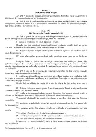 78 – Separata ao Boletim do Exército Nº 51, de 19 de dezembro de 2003.
Seção XV
Das Guardas das Garagens
Art. 242. A guarda das garagens é um serviço integrante da unidade ou de SU, conforme a
distribuição da responsabilidade por tais dependências.
Art. 243. O Cmt U, tendo em vista o número de garagens, sua localização e as condições
de segurança, deve fixar, nas NGA/U, a graduação do comandante e o efetivo das guardas das garagens,
bem como a conduta e as regras do serviço.
Seção XVI
Das Guardas das Cavalariças e do Canil
Art. 244. A guarda das cavalariças é parte integrante do serviço da SU, sendo constituída
por um cabo e pelos soldados indispensáveis ao serviço, e tem por finalidade:
I - manter as cavalariças em estado de asseio e ordem;
II - velar para que os animais sejam tratados com o máximo cuidado, tanto no que se
relaciona à alimentação, como ao conforto que lhes deva ser proporcionado;
III - dispensar especial atenção a tudo quanto respeitar à higiene e aos cuidados com a
saúde dos animais; e
IV - zelar pela guarda e conservação de todos os objetos a seu cargo ou que lhe forem
entregues.
Parágrafo único. A guarda das cavalariças conserva-se nas imediações destas, não
podendo suas praças daí se afastarem sem conhecimento do respectivo Cmt, o qual somente por ordem
superior ou motivo de serviço inadiável o permitirá, devendo, porém, permanecer pelo menos um homem
em vigilância.
Art. 245. O Cmt Gd das cavalariças é o responsável, perante o Sgt Dia, pela fiel execução
do serviço a cargo da guarda, incumbindo-lhe:
I - verificar, em companhia do seu antecessor, ao receber o serviço, se as cavalariças estão
em ordem, se os animais estão limpos e cuidados e se o material está de acordo com a relação-carga e em
condições de emprego imediato;
II - distribuir os soldados da guarda por grupos de baias e dar-lhes as instruções para o
serviço;
III - designar os homens para os quartos de serviço de plantão durante a noite, conforme as
regras estabelecidas para o referido serviço;
IV - receber a forragem destinada ao consumo durante as vinte e quatro horas do serviço e
dirigir a sua distribuição, bem como o fornecimento de água, nas horas regulamentares;
V - assistir à substituição dos plantões, verificando se as ordens e instruções são fielmente
transmitidas;
VI - corrigir as irregularidades no serviço, ou pedir a intervenção do Sgt Dia, quando não
for de sua alçada;
VII - participar ao Sgt Dia todas as ocorrências verificadas e as providências que haja
tomado;
VIII - dirigir e fiscalizar o serviço de limpeza das cavalariças; e
IX - impedir que qualquer animal da SU seja retirado das baias sem a autorização necessária.
Art. 246. Aos soldados da guarda das cavalariças incumbe:
I - conservar em completo estado de asseio as baias ou os grupos de baias de que tenham
sido incumbidos;
 