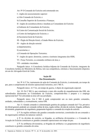 8 – Separata ao Boletim do Exército Nº 51, de 19 de dezembro de 2003.
Art. 8º O Comando do Exército está estruturado em:
I - órgãos de assessoramento superior:
a) Alto Comando do Exército; e
b) Conselho Superior de Economia e Finanças;
II - órgãos de assistência direta e imediata ao Comandante do Exército:
a) Gabinete do Comandante do Exército;
b) Centro de Comunicação Social do Exército;
c) Centro de Inteligência do Exército; e
d) Secretaria-Geral do Exército;
III - Órgão de Direção Geral, o Estado-Maior do Exército;
IV - órgãos de direção setorial:
a) departamentos;
b) secretarias; e
c) Comando de Operações Terrestres;
V - órgãos de apoio: diretorias, centros e institutos integrantes dos ODS;
VI - Força Terrestre, os comandos militares de área; e
VII - entidades vinculadas.
Parágrafo único. A Consultoria Jurídica-Adjunta do Comando do Exército, integrante da
Consultoria Jurídica do Ministério da Defesa, tem sua competência, estrutura e funcionamento dispostos
em ato do Advogado-Geral da União.
Seção III
Das Denominações
Art. 9º A F Ter, instrumento de ação do Comando do Exército, é estruturada, em tempo de
paz, para o cumprimento de missões operacionais terrestres, em C Mil A.
Parágrafo único. A F Ter, em tempo de guerra, é objeto de organização especial.
Art. 10. Os C Mil A, que constituem o mais alto escalão de enquadramento das OM, são
subordinados diretamente ao Comandante do Exército, competindo-lhes o preparo e o emprego
operacional da F Ter articulada na área sob sua jurisdição.
Parágrafo único. Um C Mil A pode compreender um ou mais grandes comandos,
unidades, subunidades e, eventualmente, outras OM.
Art. 11. Grande comando é a denominação genérica de qualquer comando da F Ter, privativo
de oficial-general, podendo ser comando militar de área, região militar, divisão de exército, brigada, artilharia
divisionária, grupamento de engenharia, grupamento logístico e comando de aviação do exército.
§ 1º As regiões militares são grandes comandos territoriais, constituídos de um comando e
de organizações militares de natureza variável.
§ 2º As divisões de exército, as brigadas, as artilharias divisionárias e o Comando de
Aviação do Exército constituem os grandes comandos operacionais em tempo de paz.
§ 3º As artilharias divisionárias, as brigadas de artilharia e os grupamentos de engenharia
constituem os grandes comandos de arma.
 