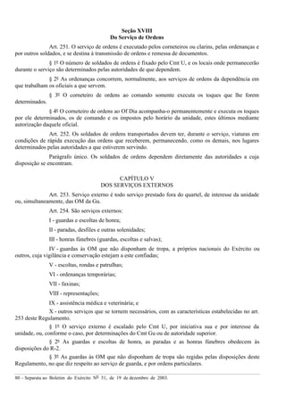 80 – Separata ao Boletim do Exército Nº 51, de 19 de dezembro de 2003.
Seção XVIII
Do Serviço de Ordens
Art. 251. O serviço de ordens é executado pelos corneteiros ou clarins, pelas ordenanças e
por outros soldados, e se destina à transmissão de ordens e remessa de documentos.
§ 1º O número de soldados de ordens é fixado pelo Cmt U, e os locais onde permanecerão
durante o serviço são determinados pelas autoridades de que dependem.
§ 2º As ordenanças concorrem, normalmente, aos serviços de ordens da dependência em
que trabalham os oficiais a que servem.
§ 3º O corneteiro de ordens ao comando somente executa os toques que lhe forem
determinados.
§ 4º O corneteiro de ordens ao Of Dia acompanha-o permanentemente e executa os toques
por ele determinados, os de comando e os impostos pelo horário da unidade, estes últimos mediante
autorização daquele oficial.
Art. 252. Os soldados de ordens transportados devem ter, durante o serviço, viaturas em
condições de rápida execução das ordens que receberem, permanecendo, como os demais, nos lugares
determinados pelas autoridades a que estiverem servindo.
Parágrafo único. Os soldados de ordens dependem diretamente das autoridades a cuja
disposição se encontram.
CAPÍTULO V
DOS SERVIÇOS EXTERNOS
Art. 253. Serviço externo é todo serviço prestado fora do quartel, de interesse da unidade
ou, simultaneamente, das OM da Gu.
Art. 254. São serviços externos:
I - guardas e escoltas de honra;
II - paradas, desfiles e outras solenidades;
III - honras fúnebres (guardas, escoltas e salvas);
IV - guardas às OM que não disponham de tropa, a próprios nacionais do Exército ou
outros, cuja vigilância e conservação estejam a este confiadas;
V - escoltas, rondas e patrulhas;
VI - ordenanças temporárias;
VII - faxinas;
VIII - representações;
IX - assistência médica e veterinária; e
X - outros serviços que se tornem necessários, com as características estabelecidas no art.
253 deste Regulamento.
§ 1º O serviço externo é escalado pelo Cmt U, por iniciativa sua e por interesse da
unidade, ou, conforme o caso, por determinações do Cmt Gu ou de autoridade superior.
§ 2º As guardas e escoltas de honra, as paradas e as honras fúnebres obedecem às
disposições do R-2.
§ 3º As guardas às OM que não disponham de tropa são regidas pelas disposições deste
Regulamento, no que diz respeito ao serviço de guarda, e por ordens particulares.
 