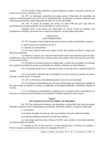 Separata ao Boletim do Exército Nº 51, de 19 de dezembro de 2003. - 81
§ 4º As escoltas, rondas, patrulhas e faxinas obedecem a ordens e instruções especiais do
Cmt U ou do Cmt Gu, conforme o caso.
Art. 255. As ordenanças temporárias são praças postas à disposição de autoridades em
trânsito ou transitoriamente em serviço na Gu, incumbindo-lhes, em princípio, as mesmas atribuições das
ordenanças permanentes, sendo dispensadas de todos os serviços da unidade.
Art. 256. As praças da unidade, em serviço em outras OM nas quais haja falta ou
insuficiência de auxiliares próprios, são consideradas em serviço externo.
Parágrafo único. Essas praças são dispensadas do serviço interno da unidade, mas
comparecem à instrução, de acordo com o respectivo programa e as prescrições particulares.
CAPÍTULO VI
DAS FORMATURAS
Art. 257. Formatura é toda reunião do pessoal em forma, armado ou desarmado, e pode ser:
I - geral ou parcial, da unidade ou de SU; e
II - ordinária ou extraordinária.
§ 1º Em regra, toda formatura tem origem na SU, pela reunião dos oficiais e praças que
dela devam participar.
§ 2º Durante a semana, nos corpos de tropa há pelo menos uma formatura geral de toda a
unidade para o início das atividades do dia, ocasião em que será cantado o Hino Nacional, ou outro hino,
ou uma canção militar.
§ 3º O horário da formatura geral da unidade pode, a critério do comandante, ser alterado
por eventual necessidade do serviço ou em função de condições climáticas ou meteorológicas.
§ 4º A formatura geral de SU é realizada nos dias em que não houver formatura geral da
unidade.
§ 5º As formaturas ordinárias são as destinadas às revistas normais do pessoal, ao rancho,
à Parada, à leitura do BI e à instrução.
Art. 258. As formaturas extraordinárias podem ser previstas ou inopinadas.
§ 1º As formaturas extraordinárias previstas são as determinadas nos programas da unidade ou
SU, para revistas de material ou animais, ou ordenadas em BI quando destinadas a solenidades internas ou
externas.
§ 2º As formaturas extraordinárias inopinadas são as impostas pelas circunstâncias do
momento, em virtude de anormalidades ou em função de medidas comuns de caráter interno.
Seção I
Das Formaturas Gerais da Unidade e de Subunidade
Art. 259. Nas ordens para formaturas, são designados, com precisão, hora, local da reunião,
formação, uniforme e outros esclarecimentos necessários, observadas, também, as seguintes disposições:
I - em cada SU:
a) as ordens são dadas de modo que não seja retardada a hora de reunião da unidade;
b) os oficiais subalternos passam em revista suas frações; e
c) o mais antigo apresenta toda a tropa ao Cmt SU, que a conduz, no momento oportuno,
ao local da reunião da unidade;
II - reunidas as SU no local previsto e à hora marcada para a formatura da unidade, o
SCmt U assume o comando de toda a tropa, até a chegada do Cmt U; e
 